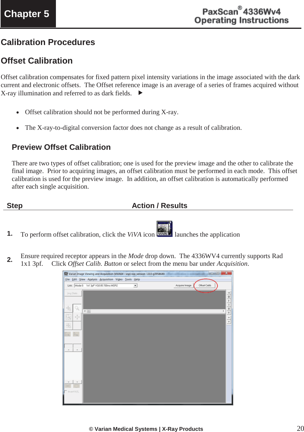  Chapter 5    © Varian Medical Systems | X-Ray Products  20 Calibration Procedures  Offset Calibration  Offset calibration compensates for fixed pattern pixel intensity variations in the image associated with the dark current and electronic offsets.  The Offset reference image is an average of a series of frames acquired without X-ray illumination and referred to as dark fields.   f x Offset calibration should not be performed during X-ray.  x The X-ray-to-digital conversion factor does not change as a result of calibration. Preview Offset Calibration   There are two types of offset calibration; one is used for the preview image and the other to calibrate the final image.  Prior to acquiring images, an offset calibration must be performed in each mode.  This offset calibration is used for the preview image.  In addition, an offset calibration is automatically performed   after each single acquisition.  Step Action / Results   1. To perform offset calibration, click the ViVA icon  launches the application  2. Ensure required receptor appears in the Mode drop down.  The 4336WV4 currently supports Rad 1x1 3pf.     Click Offset Calib. Button or select from the menu bar under Acquisition.    