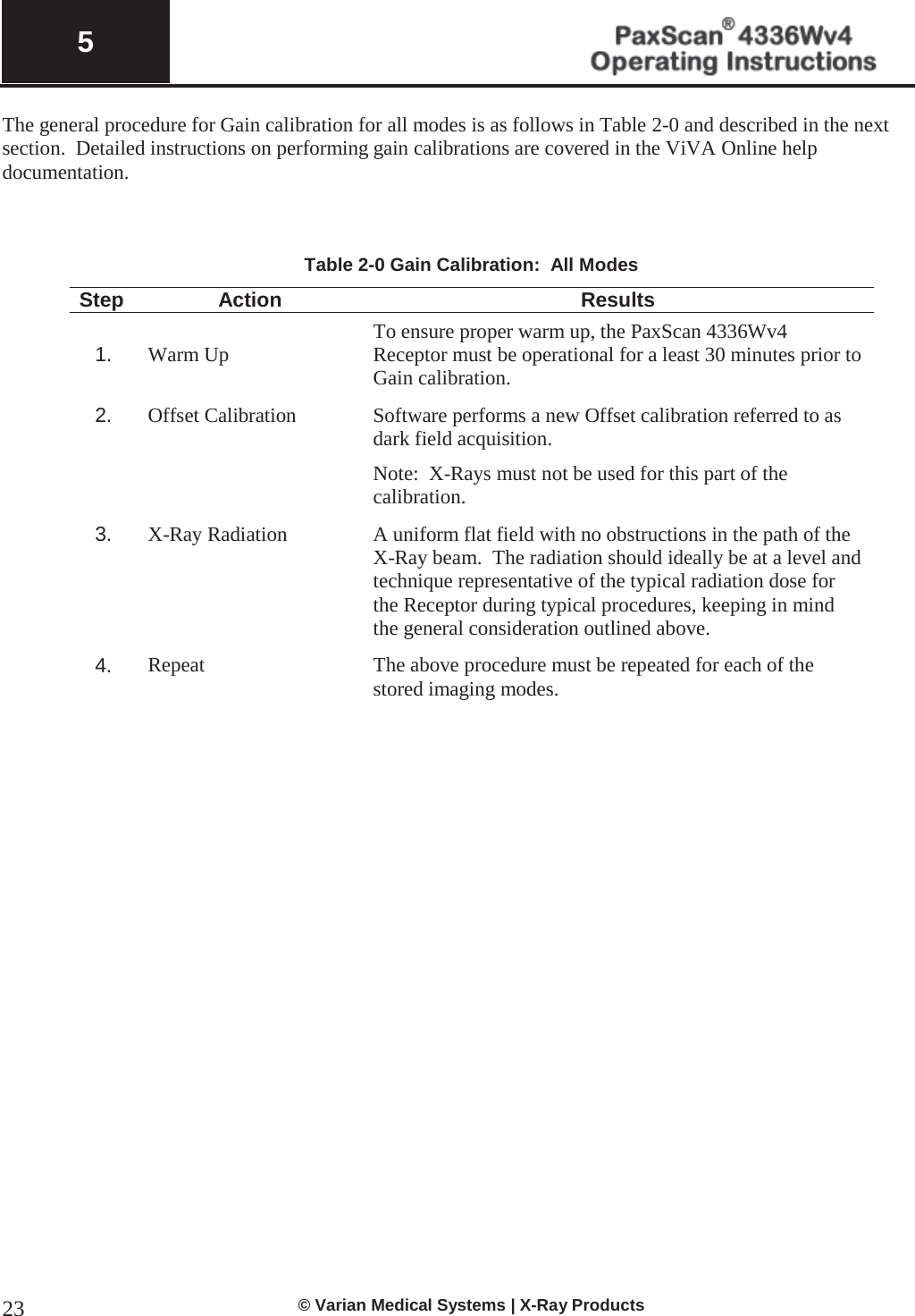  5   © Varian Medical Systems | X-Ray Products 23The general procedure for Gain calibration for all modes is as follows in Table 2-0 and described in the next section.  Detailed instructions on performing gain calibrations are covered in the ViVA Online help documentation.        Table 2-0 Gain Calibration:  All Modes Step Action Results  1.  Warm Up To ensure proper warm up, the PaxScan 4336Wv4 Receptor must be operational for a least 30 minutes prior to Gain calibration. 2. Offset Calibration Software performs a new Offset calibration referred to as dark field acquisition.   Note:  X-Rays must not be used for this part of the calibration. 3. X-Ray Radiation A uniform flat field with no obstructions in the path of the X-Ray beam.  The radiation should ideally be at a level and technique representative of the typical radiation dose for the Receptor during typical procedures, keeping in mind the general consideration outlined above. 4. Repeat The above procedure must be repeated for each of the stored imaging modes.         