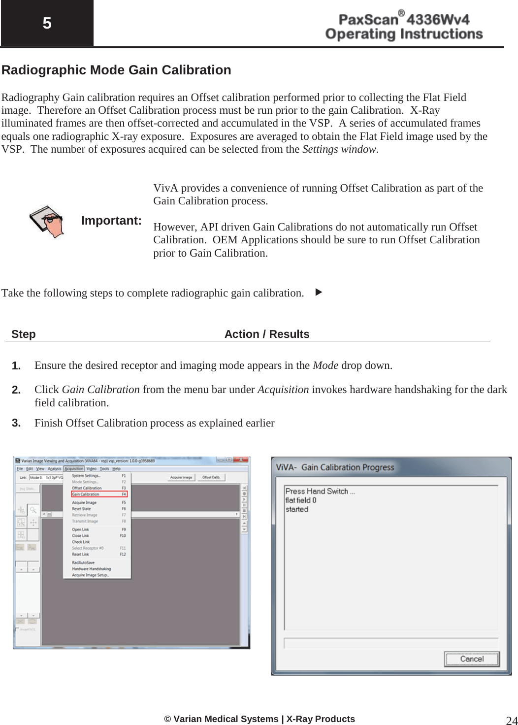  5   © Varian Medical Systems | X-Ray Products 24 Radiographic Mode Gain Calibration   Radiography Gain calibration requires an Offset calibration performed prior to collecting the Flat Field image.  Therefore an Offset Calibration process must be run prior to the gain Calibration.  X-Ray illuminated frames are then offset-corrected and accumulated in the VSP.  A series of accumulated frames equals one radiographic X-ray exposure.  Exposures are averaged to obtain the Flat Field image used by the VSP.  The number of exposures acquired can be selected from the Settings window.     Important: VivA provides a convenience of running Offset Calibration as part of the Gain Calibration process.  However, API driven Gain Calibrations do not automatically run Offset Calibration.  OEM Applications should be sure to run Offset Calibration prior to Gain Calibration.   Take the following steps to complete radiographic gain calibration.   f   Step Action / Results  1. Ensure the desired receptor and imaging mode appears in the Mode drop down.   2. Click Gain Calibration from the menu bar under Acquisition invokes hardware handshaking for the dark field calibration. 3. Finish Offset Calibration process as explained earlier      
