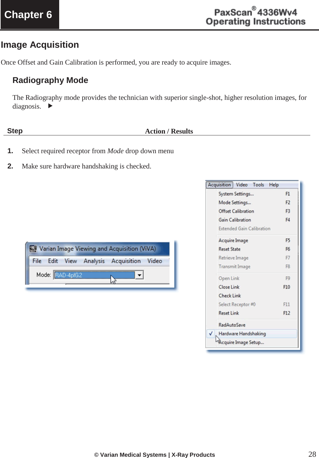  Chapter 6     © Varian Medical Systems | X-Ray Products  28 Image Acquisition  Once Offset and Gain Calibration is performed, you are ready to acquire images.   Radiography Mode  The Radiography mode provides the technician with superior single-shot, higher resolution images, for diagnosis.   f   Step Action / Results  1. Select required receptor from Mode drop down menu 2. Make sure hardware handshaking is checked.              