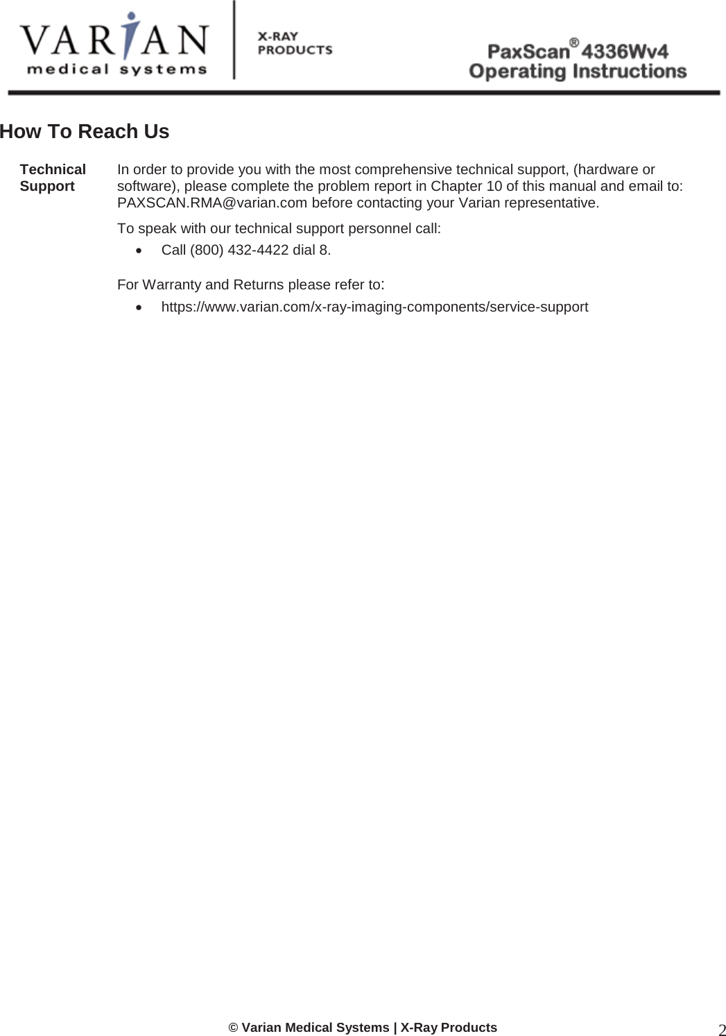  © Varian Medical Systems | X-Ray Products 2  How To Reach Us  Technical  Support In order to provide you with the most comprehensive technical support, (hardware or software), please complete the problem report in Chapter 10 of this manual and email to: PAXSCAN.RMA@varian.com before contacting your Varian representative.  To speak with our technical support personnel call: x  Call (800) 432-4422 dial 8.   For Warranty and Returns please refer to:  x https://www.varian.com/x-ray-imaging-components/service-support                