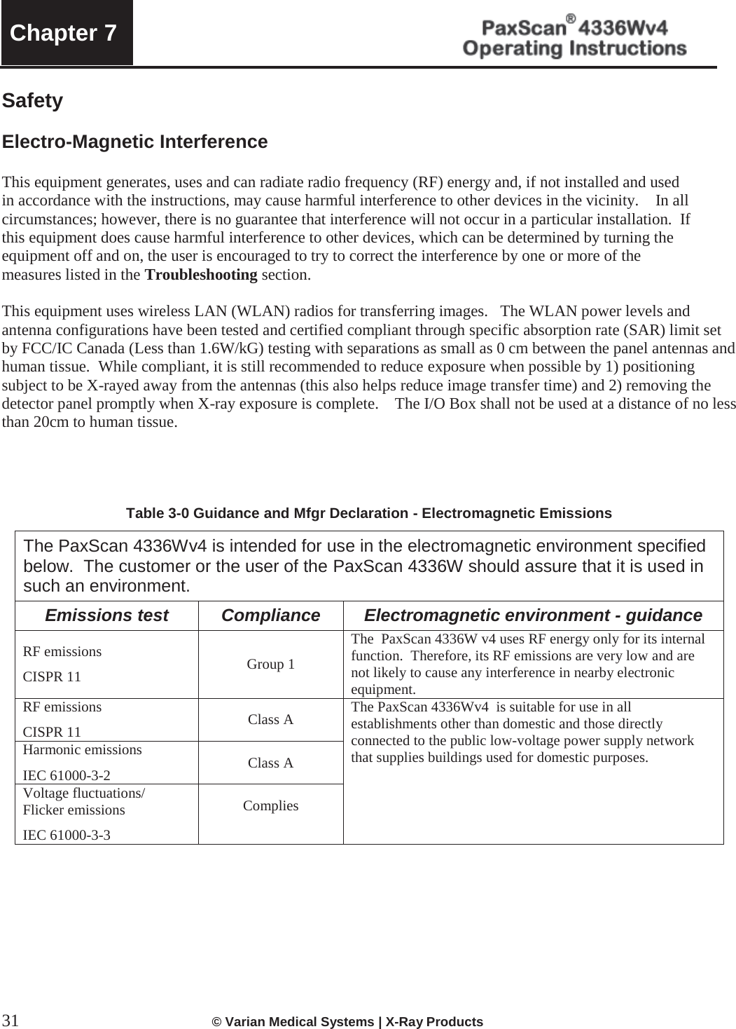  Chapter 7   31  © Varian Medical Systems | X-Ray Products   Safety   Electro-Magnetic Interference   This equipment generates, uses and can radiate radio frequency (RF) energy and, if not installed and used in accordance with the instructions, may cause harmful interference to other devices in the vicinity.    In all circumstances; however, there is no guarantee that interference will not occur in a particular installation.  If this equipment does cause harmful interference to other devices, which can be determined by turning the equipment off and on, the user is encouraged to try to correct the interference by one or more of the measures listed in the Troubleshooting section.   This equipment uses wireless LAN (WLAN) radios for transferring images.   The WLAN power levels and antenna configurations have been tested and certified compliant through specific absorption rate (SAR) limit set by FCC/IC Canada (Less than 1.6W/kG) testing with separations as small as 0 cm between the panel antennas and human tissue.  While compliant, it is still recommended to reduce exposure when possible by 1) positioning subject to be X-rayed away from the antennas (this also helps reduce image transfer time) and 2) removing the detector panel promptly when X-ray exposure is complete.    The I/O Box shall not be used at a distance of no less than 20cm to human tissue.       Table 3-0 Guidance and Mfgr Declaration - Electromagnetic Emissions The PaxScan 4336Wv4 is intended for use in the electromagnetic environment specified below.  The customer or the user of the PaxScan 4336W should assure that it is used in such an environment. Emissions test Compliance Electromagnetic environment - guidance RF emissions CISPR 11 Group 1 The  PaxScan 4336W v4 uses RF energy only for its internal function.  Therefore, its RF emissions are very low and are not likely to cause any interference in nearby electronic equipment. RF emissions CISPR 11 Class A The PaxScan 4336Wv4  is suitable for use in all establishments other than domestic and those directly connected to the public low-voltage power supply network that supplies buildings used for domestic purposes. Harmonic emissions IEC 61000-3-2 Class A Voltage fluctuations/ Flicker emissions IEC 61000-3-3 Complies            