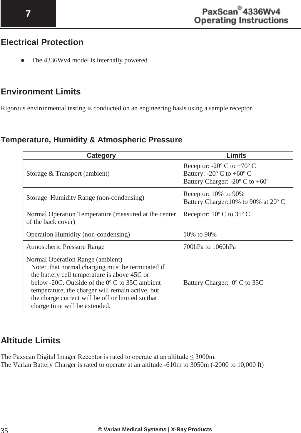  7   © Varian Medical Systems | X-Ray Products 35Electrical Protection   ● The 4336Wv4 model is internally powered     Environment Limits  Rigorous environmental testing is conducted on an engineering basis using a sample receptor.    Temperature, Humidity &amp; Atmospheric Pressure  Category Limits Storage &amp; Transport (ambient) Receptor: -20º C to +70º C Battery: -20º C to +60º C Battery Charger: -20º C to +60º  Storage  Humidity Range (non-condensing) Receptor: 10% to 90% Battery Charger:10% to 90% at 20º C  Normal Operation Temperature (measured at the center of the back cover) Receptor: 10º C to 35º C  Operation Humidity (non-condensing) 10% to 90% Atmospheric Pressure Range 700hPa to 1060hPa Normal Operation Range (ambient)  Note:  that normal charging must be terminated if the battery cell temperature is above 45C or below -20C. Outside of the 0º C to 35C ambient temperature, the charger will remain active, but the charge current will be off or limited so that charge time will be extended. Battery Charger:  0º C to 35C    Altitude Limits  The Paxscan Digital Imager Receptor is rated to operate at an altitude ≤ 3000m. The Varian Battery Charger is rated to operate at an altitude -610m to 3050m (-2000 to 10,000 ft)        