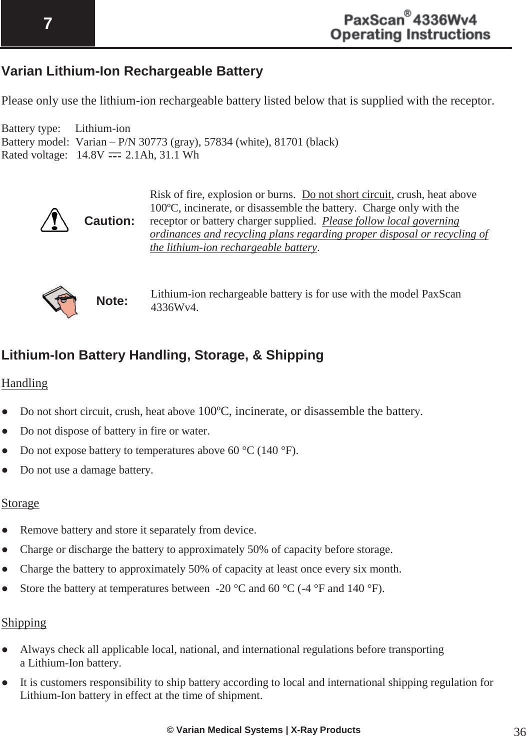  7   © Varian Medical Systems | X-Ray Products 36 Varian Lithium-Ion Rechargeable Battery  Please only use the lithium-ion rechargeable battery listed below that is supplied with the receptor.  Battery type:     Lithium-ion Battery model:  Varian – P/N 30773 (gray), 57834 (white), 81701 (black) Rated voltage:   14.8V   2.1Ah, 31.1 Wh        Caution: Risk of fire, explosion or burns.  Do not short circuit, crush, heat above 100ºC, incinerate, or disassemble the battery.  Charge only with the receptor or battery charger supplied.  Please follow local governing ordinances and recycling plans regarding proper disposal or recycling of the lithium-ion rechargeable battery.       Note: Lithium-ion rechargeable battery is for use with the model PaxScan 4336Wv4.   Lithium-Ion Battery Handling, Storage, &amp; Shipping   Handling  ●  Do not short circuit, crush, heat above 100ºC, incinerate, or disassemble the battery. ●  Do not dispose of battery in fire or water. ●  Do not expose battery to temperatures above 60 °C (140 °F). ●  Do not use a damage battery.  Storage  ●  Remove battery and store it separately from device. ●  Charge or discharge the battery to approximately 50% of capacity before storage. ●  Charge the battery to approximately 50% of capacity at least once every six month. ●  Store the battery at temperatures between  -20 °C and 60 °C (-4 °F and 140 °F).  Shipping  ●  Always check all applicable local, national, and international regulations before transporting    a Lithium-Ion battery. ●  It is customers responsibility to ship battery according to local and international shipping regulation for Lithium-Ion battery in effect at the time of shipment.  