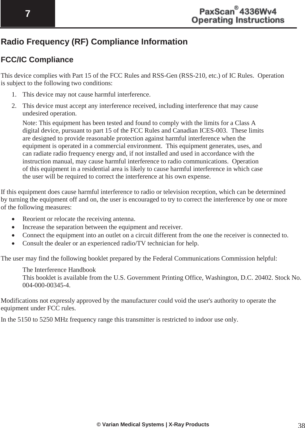  7   © Varian Medical Systems | X-Ray Products 38 Radio Frequency (RF) Compliance Information   FCC/IC Compliance  This device complies with Part 15 of the FCC Rules and RSS-Gen (RSS-210, etc.) of IC Rules.  Operation is subject to the following two conditions: 1. This device may not cause harmful interference. 2. This device must accept any interference received, including interference that may cause undesired operation. Note: This equipment has been tested and found to comply with the limits for a Class A digital device, pursuant to part 15 of the FCC Rules and Canadian ICES-003.  These limits are designed to provide reasonable protection against harmful interference when the equipment is operated in a commercial environment.  This equipment generates, uses, and can radiate radio frequency energy and, if not installed and used in accordance with the instruction manual, may cause harmful interference to radio communications.  Operation of this equipment in a residential area is likely to cause harmful interference in which case the user will be required to correct the interference at his own expense.  If this equipment does cause harmful interference to radio or television reception, which can be determined by turning the equipment off and on, the user is encouraged to try to correct the interference by one or more of the following measures: x Reorient or relocate the receiving antenna. x Increase the separation between the equipment and receiver. x Connect the equipment into an outlet on a circuit different from the one the receiver is connected to. x Consult the dealer or an experienced radio/TV technician for help.  The user may find the following booklet prepared by the Federal Communications Commission helpful: The Interference Handbook This booklet is available from the U.S. Government Printing Office, Washington, D.C. 20402. Stock No. 004-000-00345-4.  Modifications not expressly approved by the manufacturer could void the user&apos;s authority to operate the equipment under FCC rules. In the 5150 to 5250 MHz frequency range this transmitter is restricted to indoor use only.             