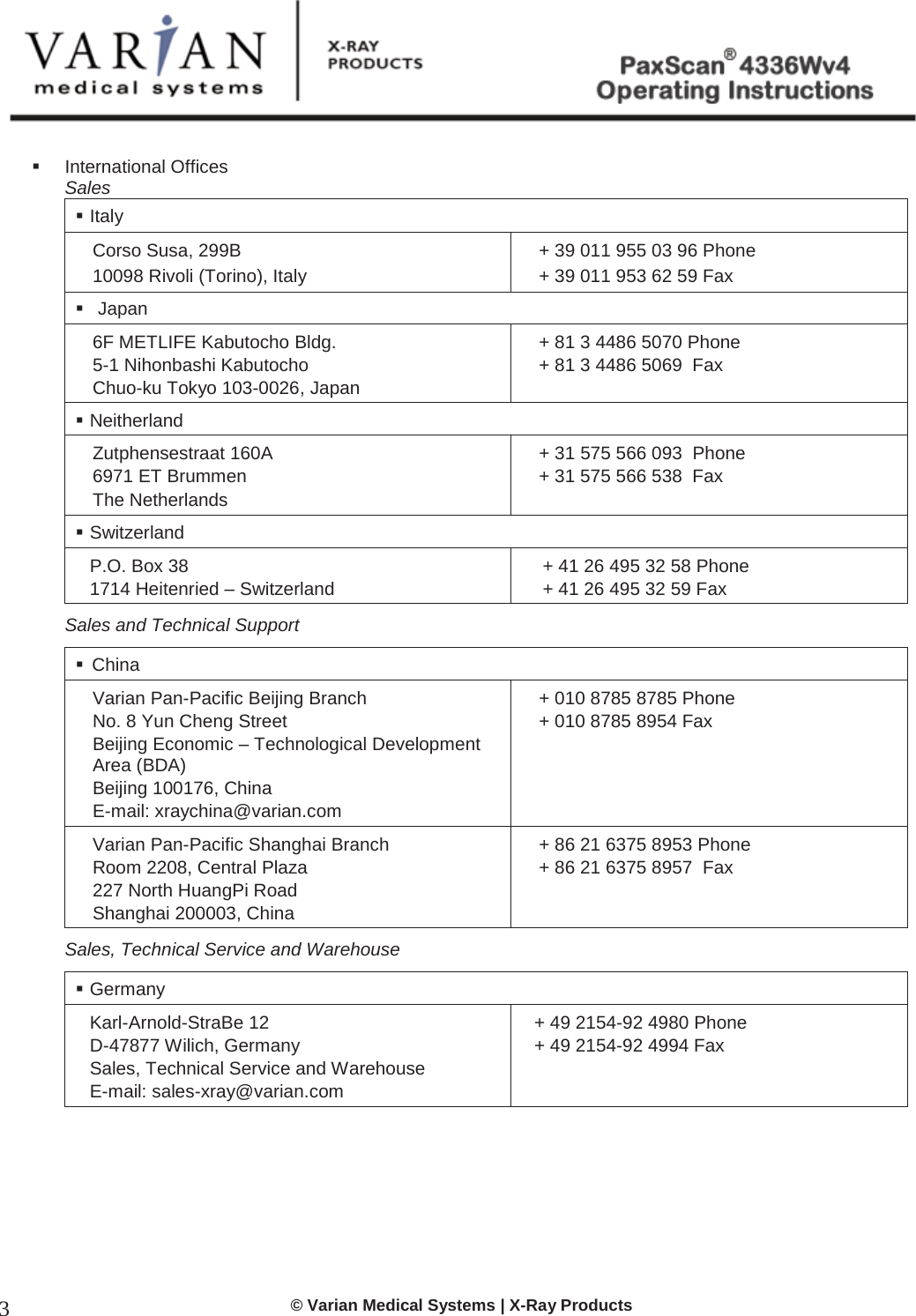  © Varian Medical Systems | X-Ray Products 3  International Offices Sales  Italy Corso Susa, 299B 10098 Rivoli (Torino), Italy + 39 011 955 03 96 Phone  + 39 011 953 62 59 Fax   Japan 6F METLIFE Kabutocho Bldg.  5-1 Nihonbashi Kabutocho Chuo-ku Tokyo 103-0026, Japan + 81 3 4486 5070 Phone + 81 3 4486 5069  Fax    Neitherland Zutphensestraat 160A 6971 ET Brummen The Netherlands + 31 575 566 093  Phone  + 31 575 566 538  Fax  Switzerland P.O. Box 38 1714 Heitenried – Switzerland + 41 26 495 32 58 Phone  + 41 26 495 32 59 Fax Sales and Technical Support   China  Varian Pan-Pacific Beijing Branch  No. 8 Yun Cheng Street Beijing Economic – Technological Development Area (BDA) Beijing 100176, China E-mail: xraychina@varian.com + 010 8785 8785 Phone + 010 8785 8954 Fax  Varian Pan-Pacific Shanghai Branch Room 2208, Central Plaza 227 North HuangPi Road Shanghai 200003, China + 86 21 6375 8953 Phone + 86 21 6375 8957  Fax Sales, Technical Service and Warehouse  Germany Karl-Arnold-StraBe 12 D-47877 Wilich, Germany Sales, Technical Service and Warehouse E-mail: sales-xray@varian.com + 49 2154-92 4980 Phone + 49 2154-92 4994 Fax      