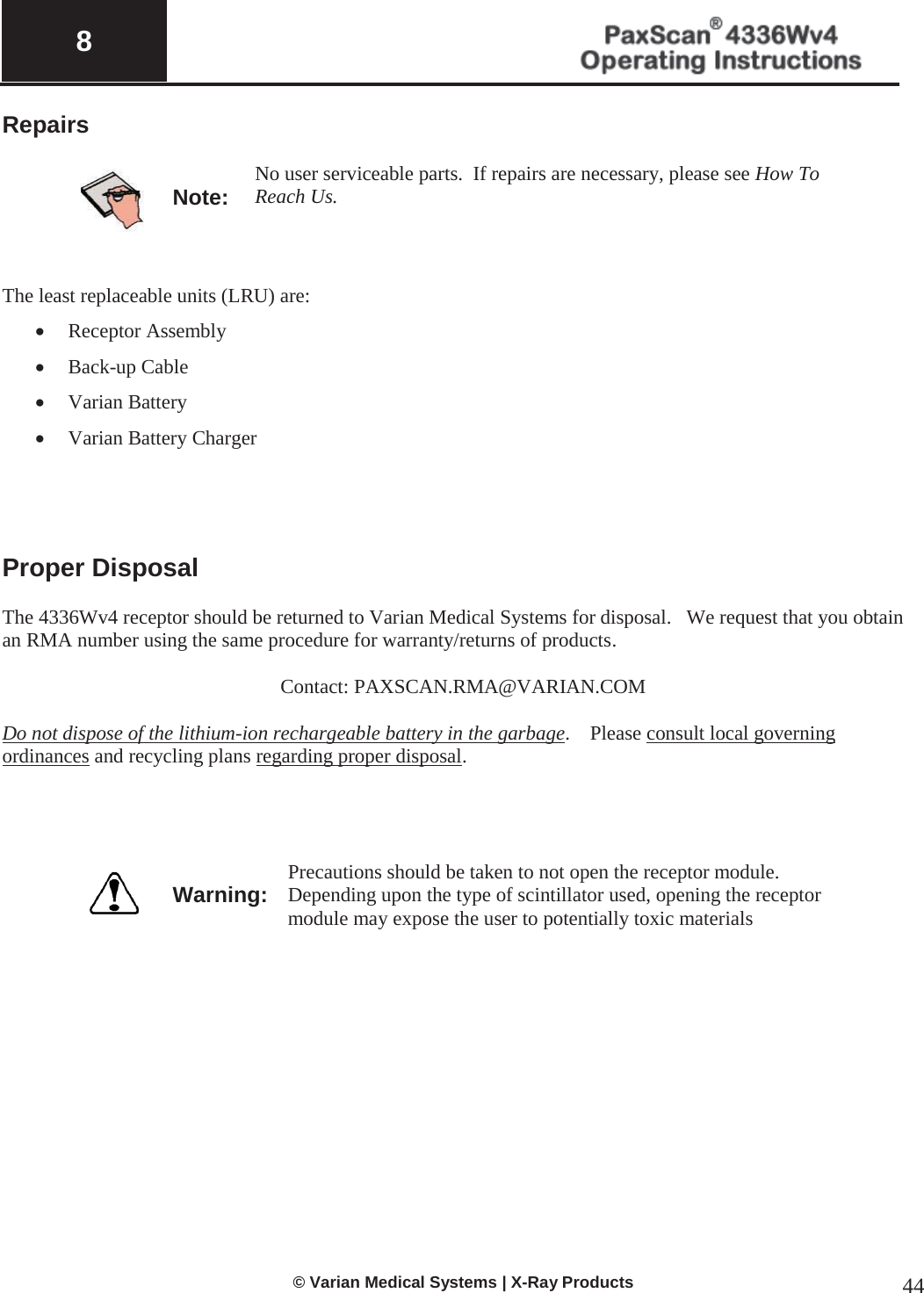  8   © Varian Medical Systems | X-Ray Products 44 Repairs    Note: No user serviceable parts.  If repairs are necessary, please see How To Reach Us.       The least replaceable units (LRU) are:    x Receptor Assembly x Back-up Cable x Varian Battery x Varian Battery Charger     Proper Disposal  The 4336Wv4 receptor should be returned to Varian Medical Systems for disposal.   We request that you obtain an RMA number using the same procedure for warranty/returns of products.       Contact: PAXSCAN.RMA@VARIAN.COM  Do not dispose of the lithium-ion rechargeable battery in the garbage.    Please consult local governing ordinances and recycling plans regarding proper disposal.      Warning: Precautions should be taken to not open the receptor module.  Depending upon the type of scintillator used, opening the receptor module may expose the user to potentially toxic materials      