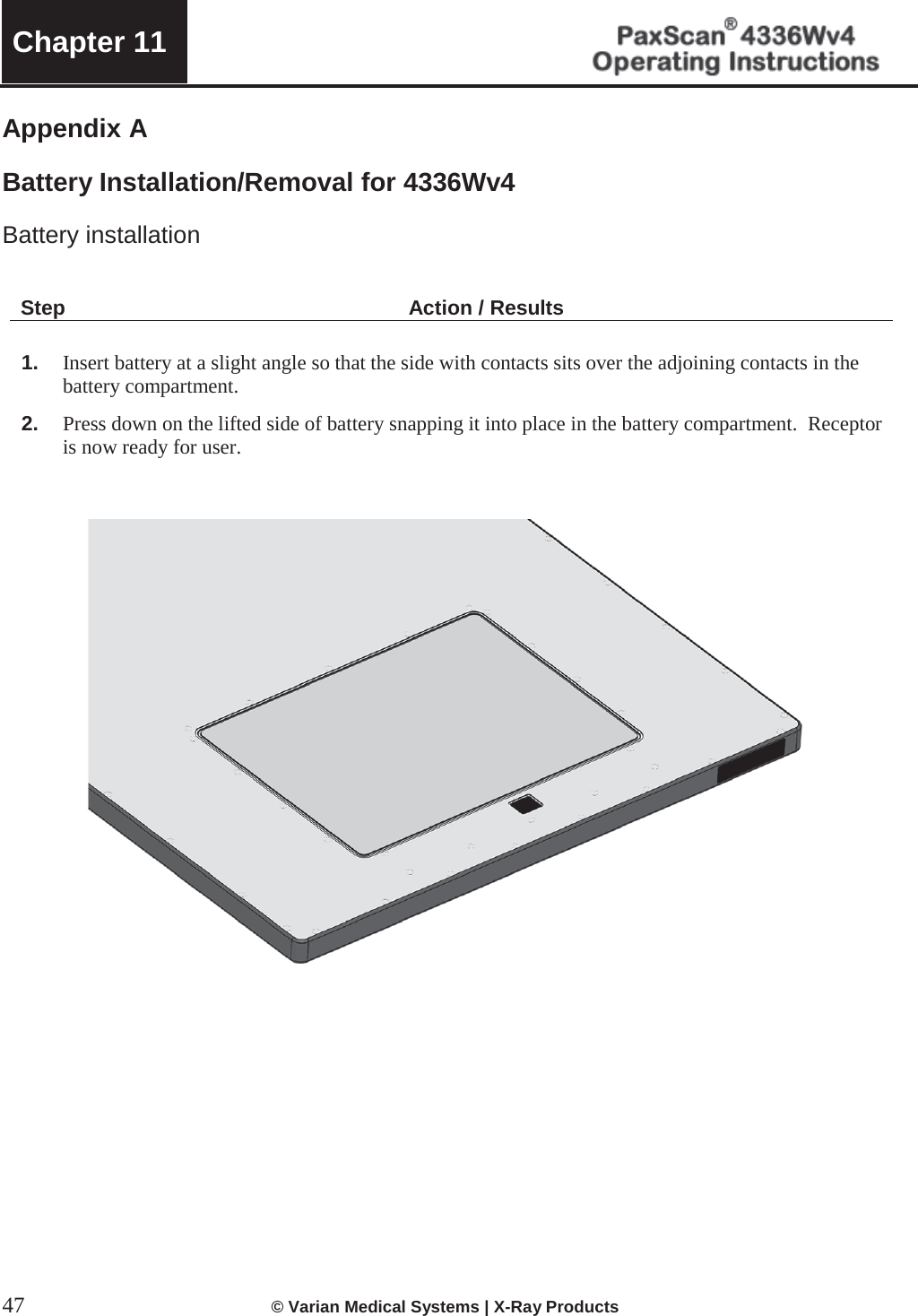  Chapter 11   47  © Varian Medical Systems | X-Ray Products   Appendix A  Battery Installation/Removal for 4336Wv4  Battery installation     Step Action / Results  1. Insert battery at a slight angle so that the side with contacts sits over the adjoining contacts in the battery compartment.   2. Press down on the lifted side of battery snapping it into place in the battery compartment.  Receptor is now ready for user.                   