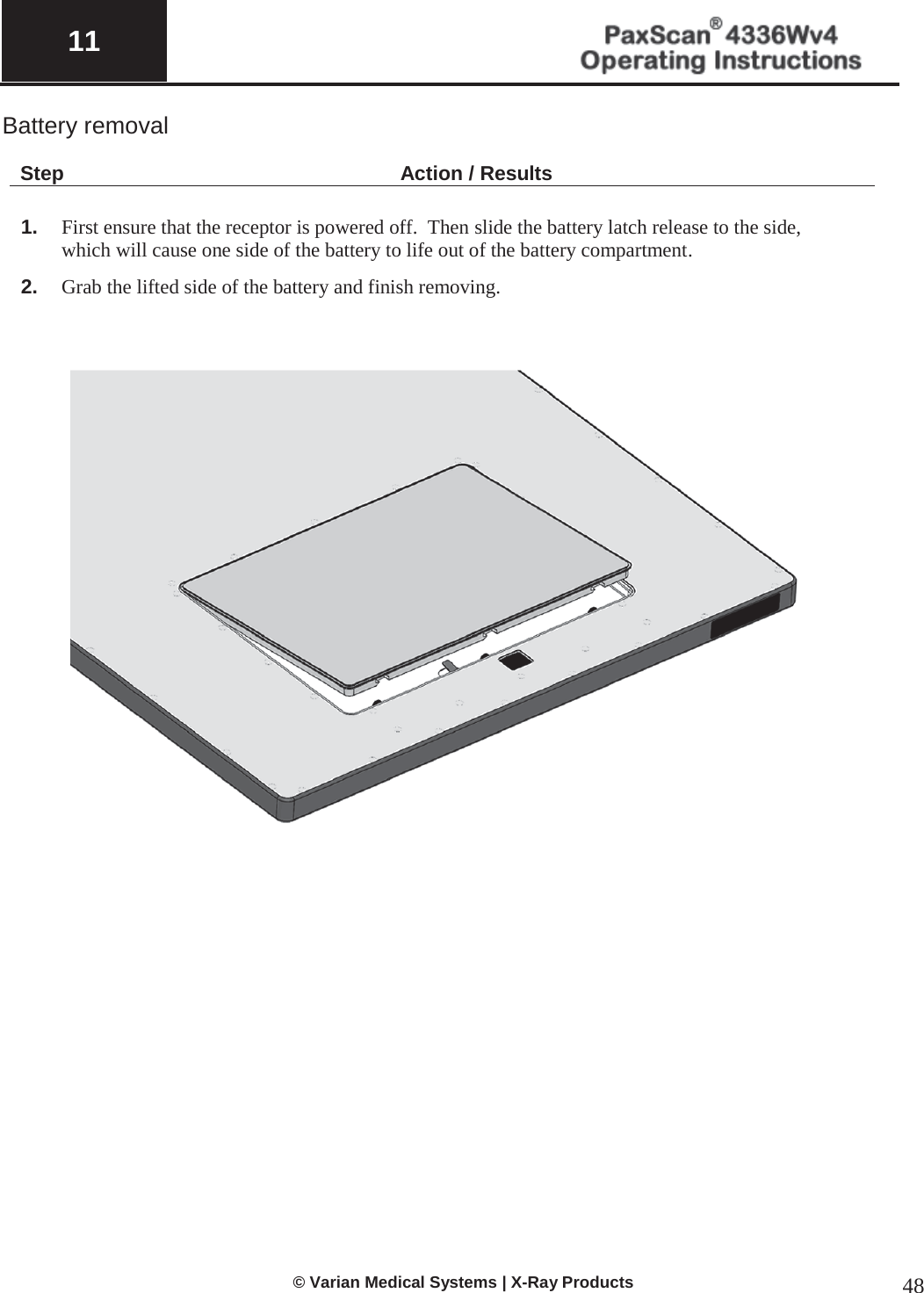  11   © Varian Medical Systems | X-Ray Products 48 Battery removal   Step Action / Results  1. First ensure that the receptor is powered off.  Then slide the battery latch release to the side, which will cause one side of the battery to life out of the battery compartment.   2. Grab the lifted side of the battery and finish removing.                         