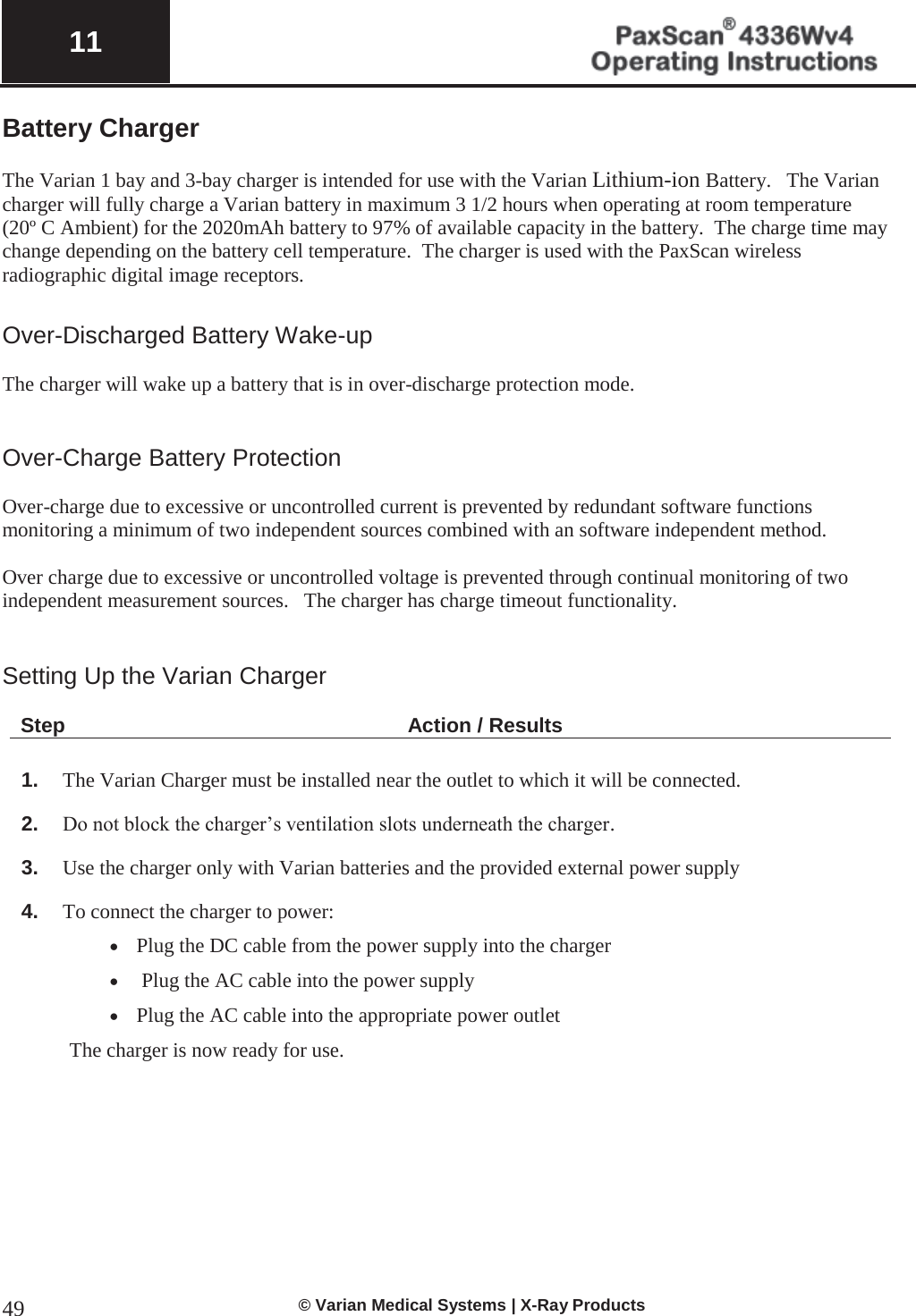  11   © Varian Medical Systems | X-Ray Products 49Battery Charger  The Varian 1 bay and 3-bay charger is intended for use with the Varian Lithium-ion Battery.   The Varian charger will fully charge a Varian battery in maximum 3 1/2 hours when operating at room temperature (20º C Ambient) for the 2020mAh battery to 97% of available capacity in the battery.  The charge time may change depending on the battery cell temperature.  The charger is used with the PaxScan wireless radiographic digital image receptors.  Over-Discharged Battery Wake-up  The charger will wake up a battery that is in over-discharge protection mode.   Over-Charge Battery Protection  Over-charge due to excessive or uncontrolled current is prevented by redundant software functions monitoring a minimum of two independent sources combined with an software independent method.   Over charge due to excessive or uncontrolled voltage is prevented through continual monitoring of two independent measurement sources.   The charger has charge timeout functionality.   Setting Up the Varian Charger   Step Action / Results  1. The Varian Charger must be installed near the outlet to which it will be connected.   2. Do not block the charger’s ventilation slots underneath the charger.   3. Use the charger only with Varian batteries and the provided external power supply 4. To connect the charger to power: x Plug the DC cable from the power supply into the charger x  Plug the AC cable into the power supply x Plug the AC cable into the appropriate power outlet   The charger is now ready for use.         