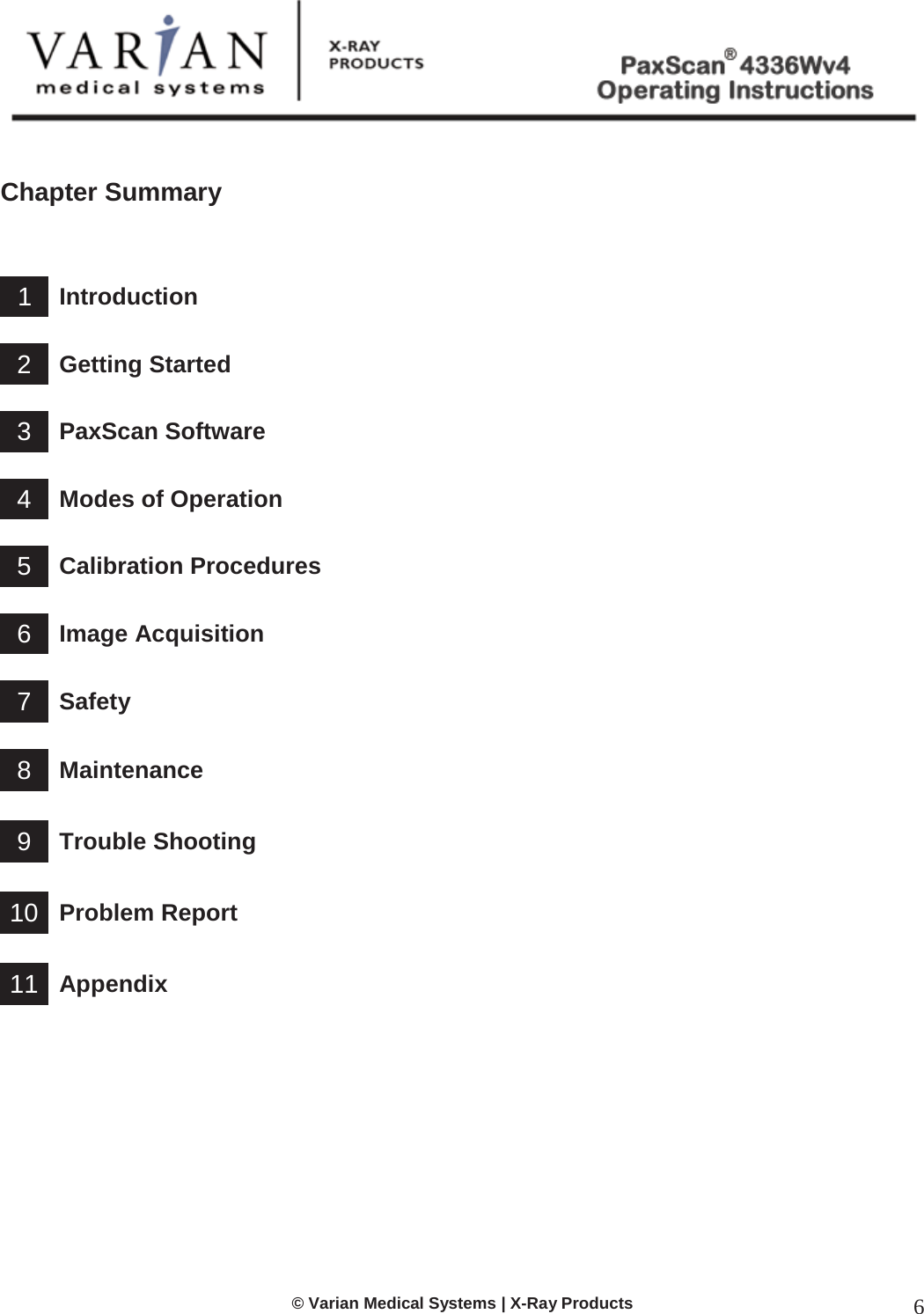  © Varian Medical Systems | X-Ray Products 6   Chapter Summary     1 Introduction    2 Getting Started    3 PaxScan Software    4 Modes of Operation    5 Calibration Procedures    6 Image Acquisition    7 Safety    8 Maintenance    9 Trouble Shooting   10 Problem Report   11 Appendix             