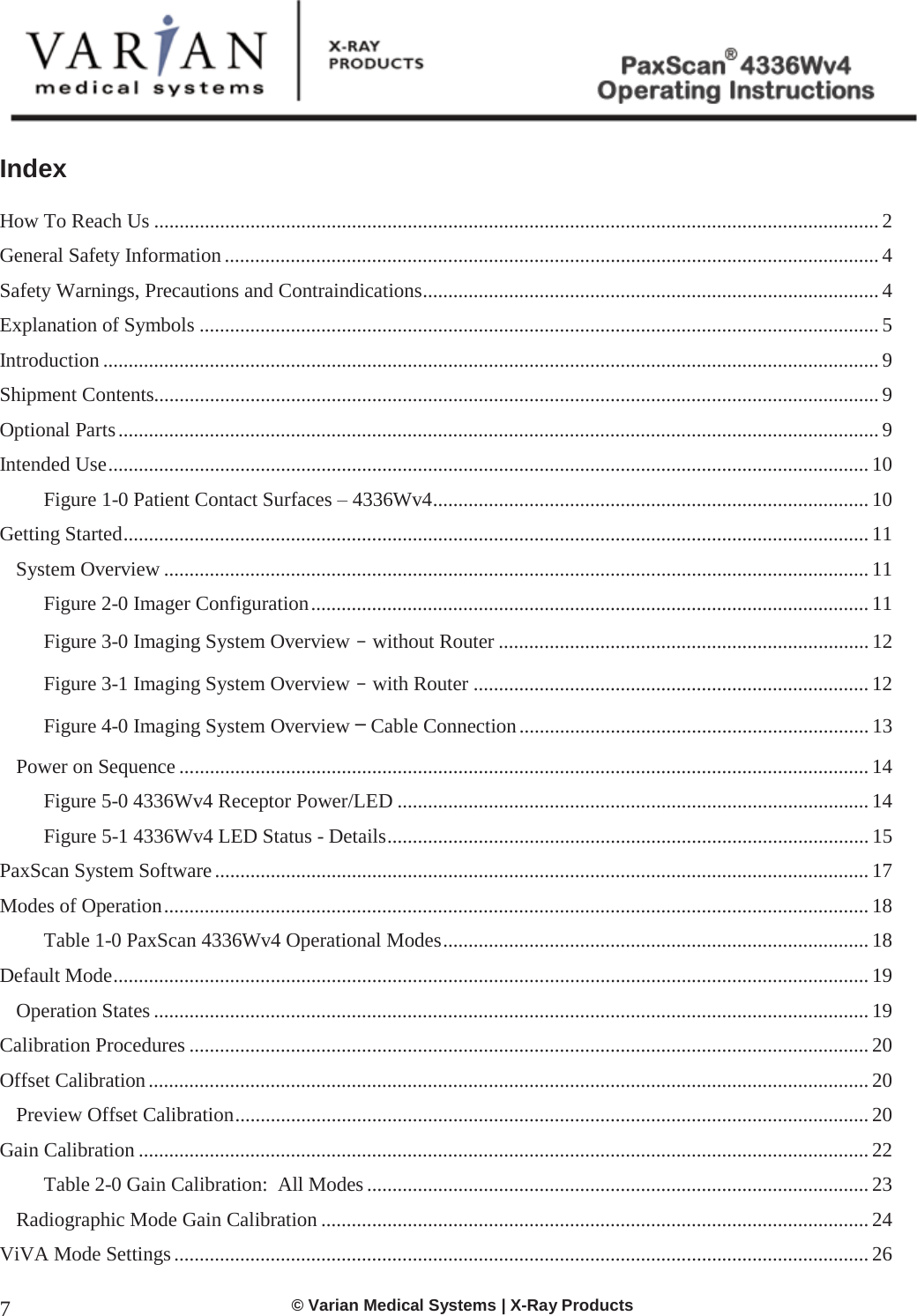  © Varian Medical Systems | X-Ray Products 7 Index   How To Reach Us ............................................................................................................................................... 2 General Safety Information ................................................................................................................................. 4 Safety Warnings, Precautions and Contraindications .......................................................................................... 4 Explanation of Symbols ...................................................................................................................................... 5 Introduction ......................................................................................................................................................... 9 Shipment Contents............................................................................................................................................... 9 Optional Parts ...................................................................................................................................................... 9 Intended Use ...................................................................................................................................................... 10 Figure 1-0 Patient Contact Surfaces – 4336Wv4 ...................................................................................... 10 Getting Started ................................................................................................................................................... 11 System Overview ........................................................................................................................................... 11 Figure 2-0 Imager Configuration .............................................................................................................. 11 Figure 3-0 Imaging System Overview - without Router ......................................................................... 12 Figure 3-1 Imaging System Overview - with Router .............................................................................. 12 Figure 4-0 Imaging System Overview – Cable Connection ..................................................................... 13 Power on Sequence ........................................................................................................................................ 14 Figure 5-0 4336Wv4 Receptor Power/LED ............................................................................................. 14 Figure 5-1 4336Wv4 LED Status - Details ............................................................................................... 15 PaxScan System Software ................................................................................................................................. 17 Modes of Operation ........................................................................................................................................... 18 Table 1-0 PaxScan 4336Wv4 Operational Modes .................................................................................... 18 Default Mode ..................................................................................................................................................... 19 Operation States ............................................................................................................................................. 19 Calibration Procedures ...................................................................................................................................... 20 Offset Calibration .............................................................................................................................................. 20 Preview Offset Calibration ............................................................................................................................. 20 Gain Calibration ................................................................................................................................................ 22 Table 2-0 Gain Calibration:  All Modes ................................................................................................... 23 Radiographic Mode Gain Calibration ............................................................................................................ 24 ViVA Mode Settings ......................................................................................................................................... 26 
