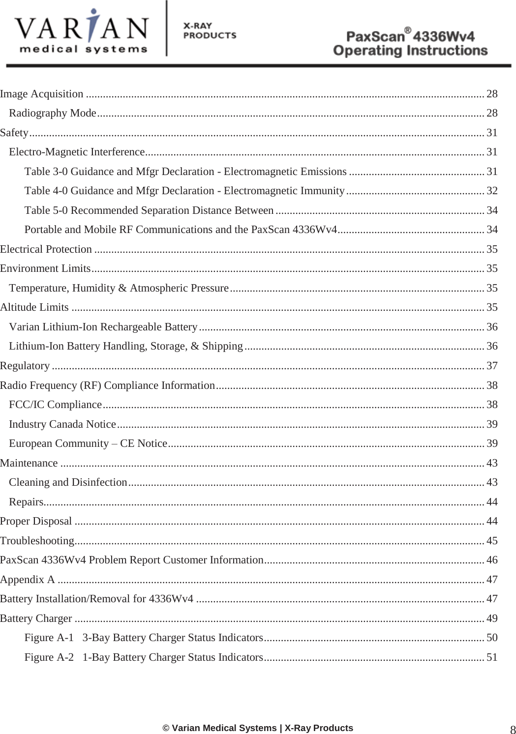  © Varian Medical Systems | X-Ray Products 8  Image Acquisition ............................................................................................................................................. 28 Radiography Mode ......................................................................................................................................... 28 Safety ................................................................................................................................................................. 31 Electro-Magnetic Interference ........................................................................................................................ 31 Table 3-0 Guidance and Mfgr Declaration - Electromagnetic Emissions ................................................ 31 Table 4-0 Guidance and Mfgr Declaration - Electromagnetic Immunity ................................................. 32 Table 5-0 Recommended Separation Distance Between .......................................................................... 34 Portable and Mobile RF Communications and the PaxScan 4336Wv4 .................................................... 34 Electrical Protection .......................................................................................................................................... 35 Environment Limits ........................................................................................................................................... 35 Temperature, Humidity &amp; Atmospheric Pressure .......................................................................................... 35 Altitude Limits .................................................................................................................................................. 35 Varian Lithium-Ion Rechargeable Battery ..................................................................................................... 36 Lithium-Ion Battery Handling, Storage, &amp; Shipping ..................................................................................... 36 Regulatory ......................................................................................................................................................... 37 Radio Frequency (RF) Compliance Information ............................................................................................... 38 FCC/IC Compliance ....................................................................................................................................... 38 Industry Canada Notice .................................................................................................................................. 39 European Community – CE Notice ................................................................................................................ 39 Maintenance ...................................................................................................................................................... 43 Cleaning and Disinfection .............................................................................................................................. 43 Repairs............................................................................................................................................................ 44 Proper Disposal ................................................................................................................................................. 44 Troubleshooting ................................................................................................................................................. 45 PaxScan 4336Wv4 Problem Report Customer Information .............................................................................. 46 Appendix A ....................................................................................................................................................... 47 Battery Installation/Removal for 4336Wv4 ...................................................................................................... 47 Battery Charger ................................................................................................................................................. 49 Figure A-1   3-Bay Battery Charger Status Indicators .............................................................................. 50 Figure A-2   1-Bay Battery Charger Status Indicators .............................................................................. 51  