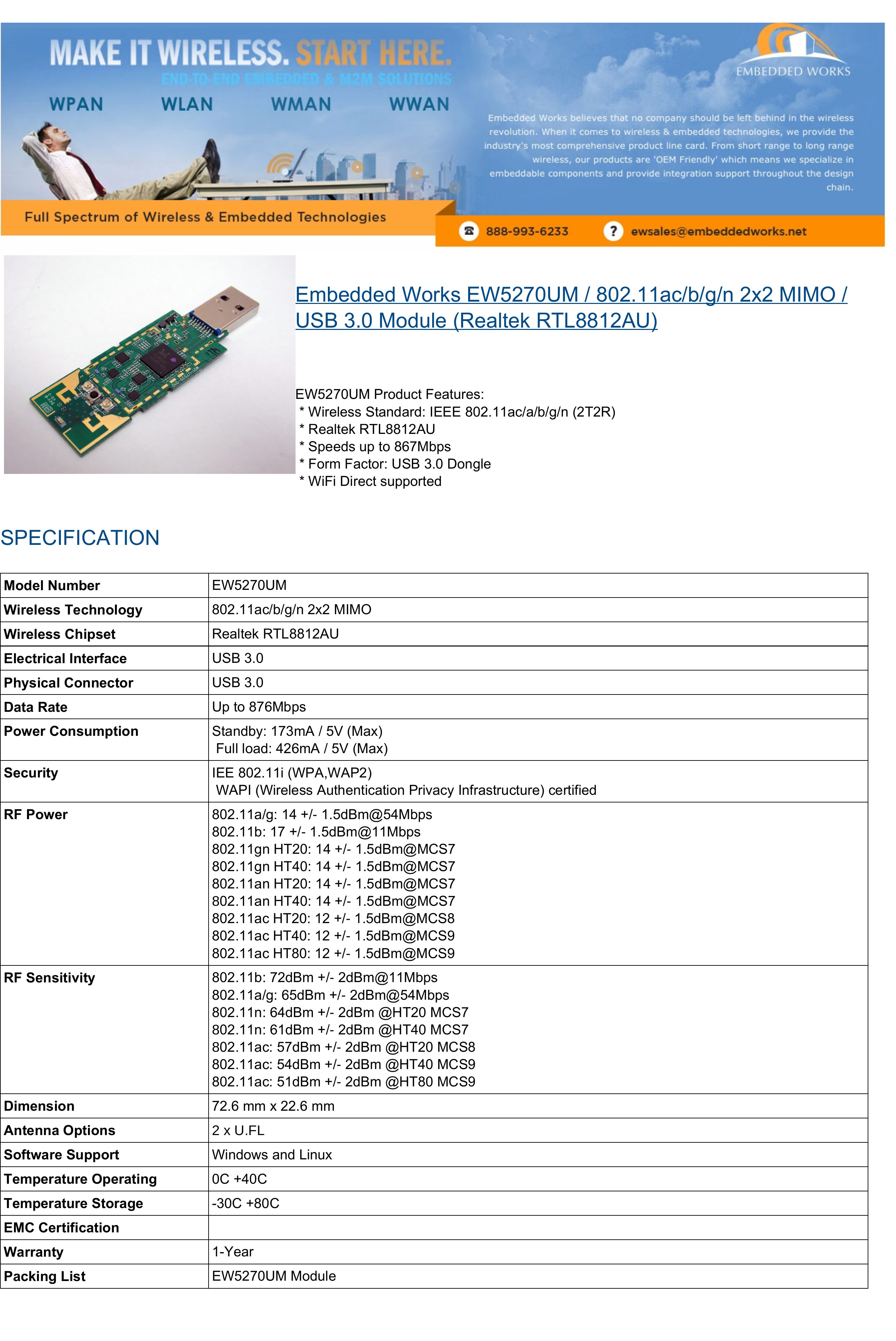   Embedded Works EW5270UM / 802.11ac/b/g/n 2x2 MIMO /USB 3.0 Module (Realtek RTL8812AU)EW5270UM Product Features: * Wireless Standard: IEEE 802.11ac/a/b/g/n (2T2R) * Realtek RTL8812AU * Speeds up to 867Mbps * Form Factor: USB 3.0 Dongle * WiFi Direct supportedSPECIFICATIONModel Number EW5270UMWireless Technology 802.11ac/b/g/n 2x2 MIMOWireless Chipset Realtek RTL8812AUElectrical Interface USB 3.0Physical Connector USB 3.0Data Rate Up to 876MbpsPower Consumption Standby: 173mA / 5V (Max) Full load: 426mA / 5V (Max)Security IEE 802.11i (WPA,WAP2) WAPI (Wireless Authentication Privacy Infrastructure) certifiedRF Power 802.11a/g: 14 +/ 1.5dBm@54Mbps802.11b: 17 +/ 1.5dBm@11Mbps802.11gn HT20: 14 +/ 1.5dBm@MCS7802.11gn HT40: 14 +/ 1.5dBm@MCS7802.11an HT20: 14 +/ 1.5dBm@MCS702.11an HT40: 14 +/ 1.5dBm@MCS7802.11ac HT20: 12 +/ 1.5dBm@MCS8802.11ac HT40: 12 +/ 1.5dBm@MCS9802.11ac HT80: 12 +/ 1.5dBm@MCS9RF Sensitivity 802.11b: 72dBm +/ 2dBm@11Mbps802.11a/g: 65dBm +/ 2dBm@54Mbps802.11n: 64dBm +/ 2dBm @HT20 MCS702.11n: 61dBm +/ 2dBm @HT40 MCS702.11ac: 57dBm +/ 2dBm @HT20 MCS8802.11ac: 54dBm +/ 2dBm @HT40 MCS9802.11ac: 51dBm +/ 2dBm @HT80 MCS9Dimension 72.6 mm x 22.6 mmAntenna Options[8)/Software Support Windows and LinuxTemperature Operating 0C +40CTemperature Storage -30C +80CEMC CertificationWarranty 1-YearPacking List EW5270UM Module