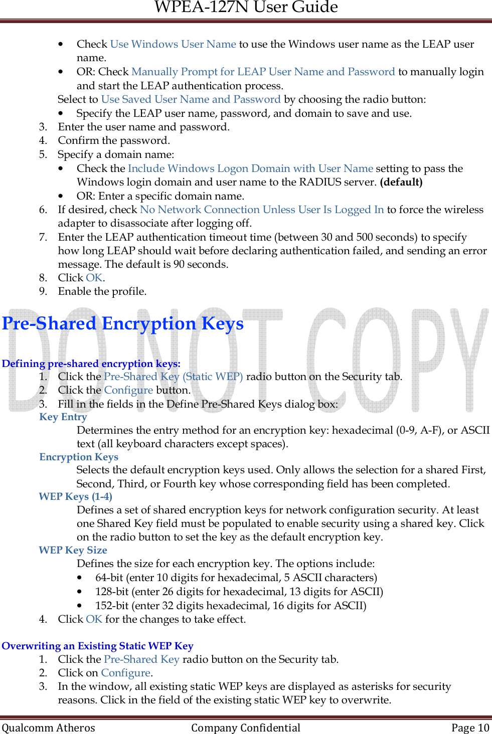 WPEA-127N User Guide  Qualcomm Atheros   Company Confidential  Page 10  • Check Use Windows User Name to use the Windows user name as the LEAP user name. • OR: Check Manually Prompt for LEAP User Name and Password to manually login and start the LEAP authentication process. Select to Use Saved User Name and Password by choosing the radio button: • Specify the LEAP user name, password, and domain to save and use. 3. Enter the user name and password. 4. Confirm the password. 5. Specify a domain name: • Check the Include Windows Logon Domain with User Name setting to pass the Windows login domain and user name to the RADIUS server. (default) • OR: Enter a specific domain name. 6. If desired, check No Network Connection Unless User Is Logged In to force the wireless adapter to disassociate after logging off. 7. Enter the LEAP authentication timeout time (between 30 and 500 seconds) to specify how long LEAP should wait before declaring authentication failed, and sending an error message. The default is 90 seconds. 8. Click OK. 9. Enable the profile.  Pre-Shared Encryption Keys  Defining pre-shared encryption keys: 1. Click the Pre-Shared Key (Static WEP) radio button on the Security tab. 2. Click the Configure button. 3. Fill in the fields in the Define Pre-Shared Keys dialog box: Key Entry  Determines the entry method for an encryption key: hexadecimal (0-9, A-F), or ASCII text (all keyboard characters except spaces). Encryption Keys Selects the default encryption keys used. Only allows the selection for a shared First, Second, Third, or Fourth key whose corresponding field has been completed. WEP Keys (1-4) Defines a set of shared encryption keys for network configuration security. At least one Shared Key field must be populated to enable security using a shared key. Click on the radio button to set the key as the default encryption key. WEP Key Size Defines the size for each encryption key. The options include: • 64-bit (enter 10 digits for hexadecimal, 5 ASCII characters) • 128-bit (enter 26 digits for hexadecimal, 13 digits for ASCII) • 152-bit (enter 32 digits hexadecimal, 16 digits for ASCII) 4. Click OK for the changes to take effect.  Overwriting an Existing Static WEP Key 1. Click the Pre-Shared Key radio button on the Security tab. 2. Click on Configure. 3. In the window, all existing static WEP keys are displayed as asterisks for security reasons. Click in the field of the existing static WEP key to overwrite. 