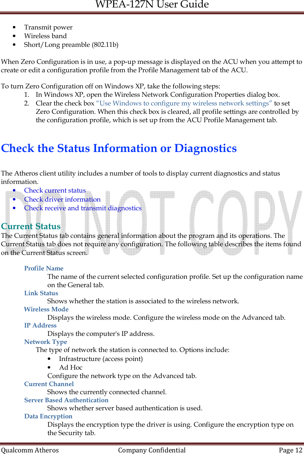 WPEA-127N User Guide  Qualcomm Atheros   Company Confidential  Page 12  • Transmit power • Wireless band • Short/Long preamble (802.11b)  When Zero Configuration is in use, a pop-up message is displayed on the ACU when you attempt to create or edit a configuration profile from the Profile Management tab of the ACU.  To turn Zero Configuration off on Windows XP, take the following steps: 1. In Windows XP, open the Wireless Network Configuration Properties dialog box. 2. Clear the check box “Use Windows to configure my wireless network settings” to set Zero Configuration. When this check box is cleared, all profile settings are controlled by the configuration profile, which is set up from the ACU Profile Management tab.   Check the Status Information or Diagnostics  The Atheros client utility includes a number of tools to display current diagnostics and status information. • Check current status • Check driver information • Check receive and transmit diagnostics  Current Status The Current Status tab contains general information about the program and its operations. The Current Status tab does not require any configuration. The following table describes the items found on the Current Status screen.  Profile Name  The name of the current selected configuration profile. Set up the configuration name on the General tab. Link Status  Shows whether the station is associated to the wireless network. Wireless Mode  Displays the wireless mode. Configure the wireless mode on the Advanced tab. IP Address  Displays the computer&apos;s IP address. Network Type  The type of network the station is connected to. Options include: • Infrastructure (access point) • Ad Hoc Configure the network type on the Advanced tab. Current Channel  Shows the currently connected channel. Server Based Authentication Shows whether server based authentication is used. Data Encryption  Displays the encryption type the driver is using. Configure the encryption type on the Security tab. 