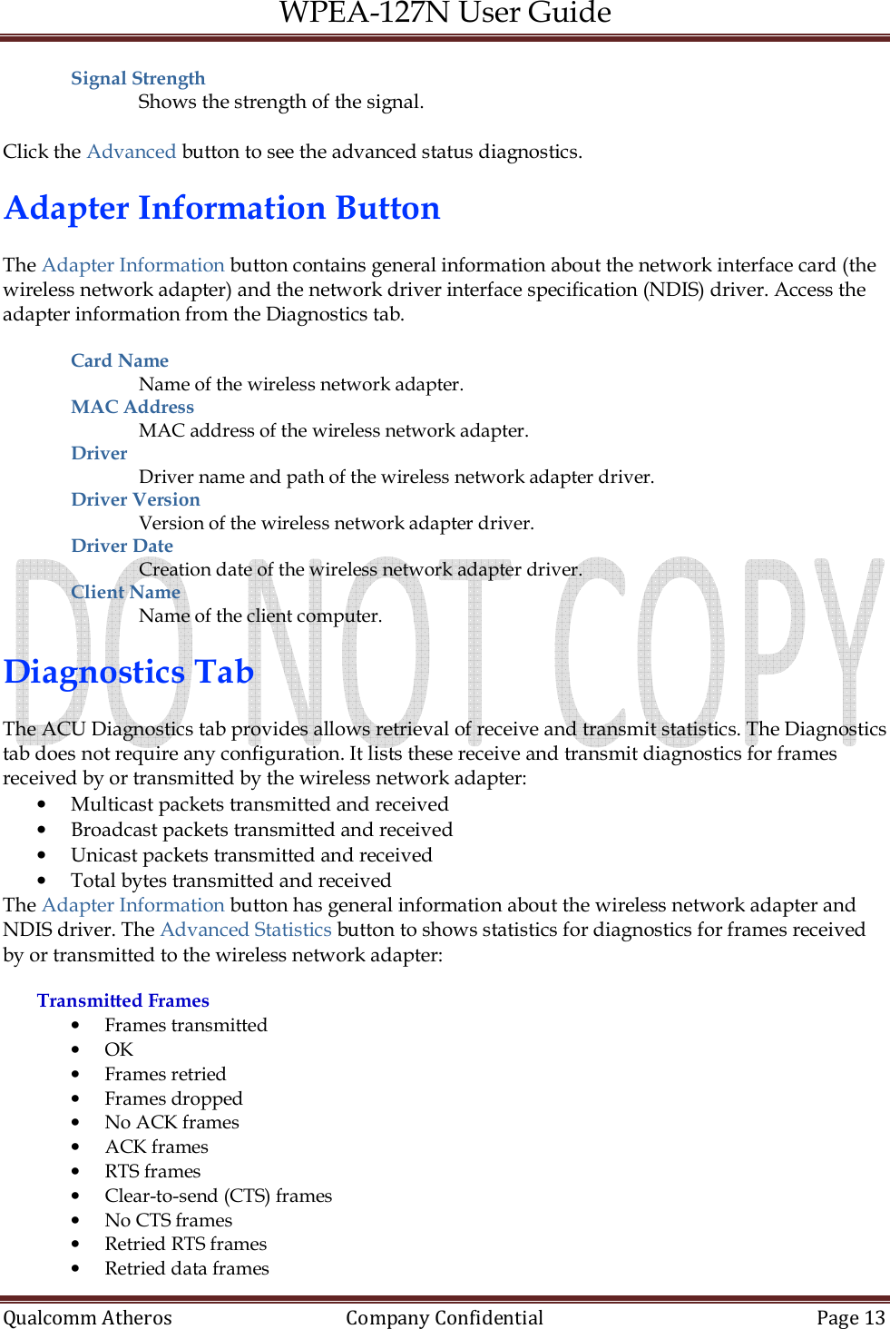 WPEA-127N User Guide  Qualcomm Atheros   Company Confidential  Page 13  Signal Strength  Shows the strength of the signal.  Click the Advanced button to see the advanced status diagnostics.  Adapter Information Button  The Adapter Information button contains general information about the network interface card (the wireless network adapter) and the network driver interface specification (NDIS) driver. Access the adapter information from the Diagnostics tab.  Card Name  Name of the wireless network adapter. MAC Address  MAC address of the wireless network adapter. Driver  Driver name and path of the wireless network adapter driver. Driver Version  Version of the wireless network adapter driver. Driver Date  Creation date of the wireless network adapter driver. Client Name  Name of the client computer.  Diagnostics Tab  The ACU Diagnostics tab provides allows retrieval of receive and transmit statistics. The Diagnostics tab does not require any configuration. It lists these receive and transmit diagnostics for frames received by or transmitted by the wireless network adapter: • Multicast packets transmitted and received • Broadcast packets transmitted and received • Unicast packets transmitted and received • Total bytes transmitted and received The Adapter Information button has general information about the wireless network adapter and NDIS driver. The Advanced Statistics button to shows statistics for diagnostics for frames received by or transmitted to the wireless network adapter:  Transmitted Frames • Frames transmitted • OK • Frames retried • Frames dropped • No ACK frames • ACK frames • RTS frames • Clear-to-send (CTS) frames • No CTS frames • Retried RTS frames • Retried data frames 