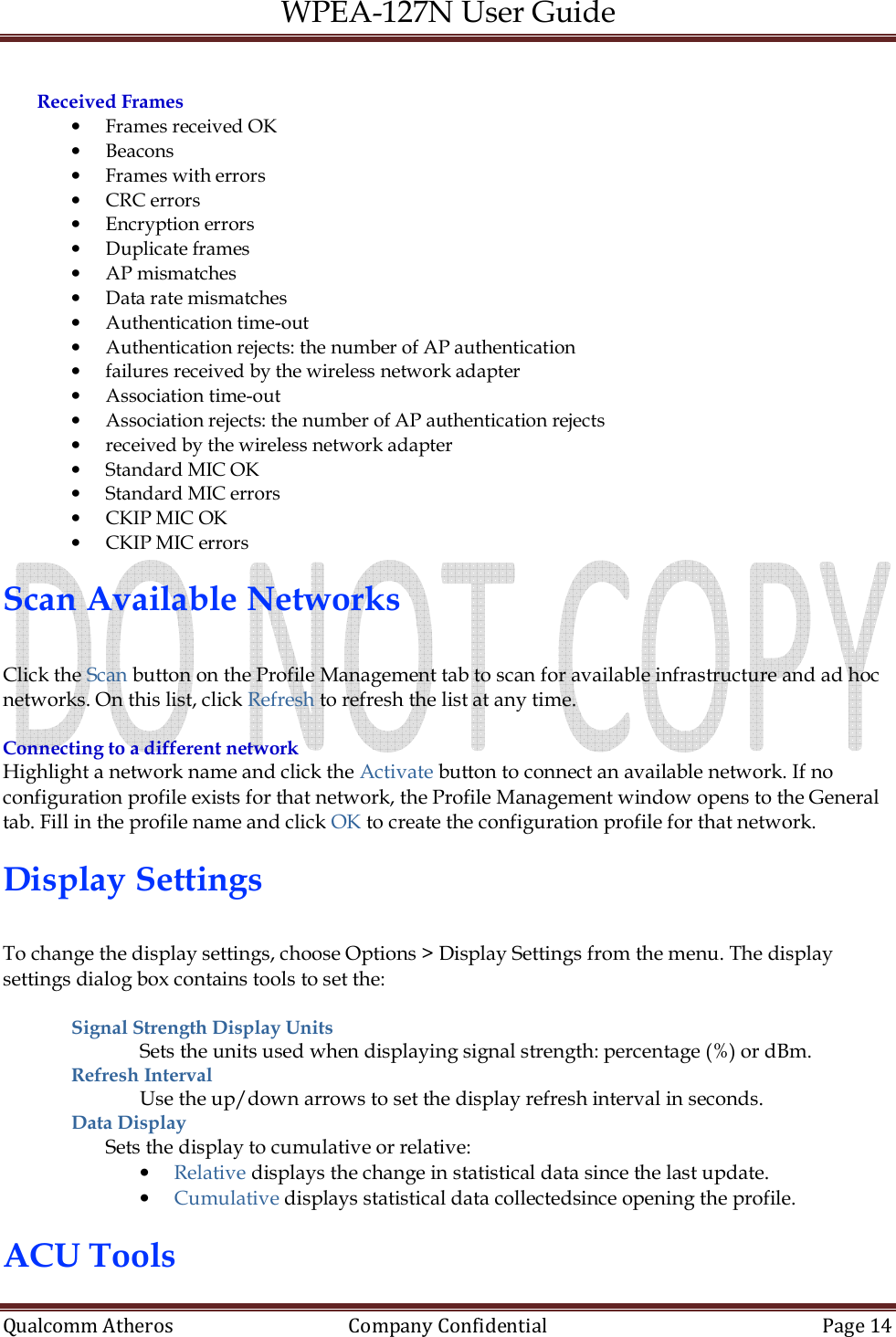 WPEA-127N User Guide  Qualcomm Atheros   Company Confidential  Page 14   Received Frames • Frames received OK • Beacons • Frames with errors • CRC errors • Encryption errors • Duplicate frames • AP mismatches • Data rate mismatches • Authentication time-out • Authentication rejects: the number of AP authentication • failures received by the wireless network adapter • Association time-out • Association rejects: the number of AP authentication rejects • received by the wireless network adapter • Standard MIC OK • Standard MIC errors • CKIP MIC OK • CKIP MIC errors  Scan Available Networks  Click the Scan button on the Profile Management tab to scan for available infrastructure and ad hoc networks. On this list, click Refresh to refresh the list at any time.  Connecting to a different network Highlight a network name and click the Activate button to connect an available network. If no configuration profile exists for that network, the Profile Management window opens to the General tab. Fill in the profile name and click OK to create the configuration profile for that network.  Display Settings  To change the display settings, choose Options &gt; Display Settings from the menu. The display settings dialog box contains tools to set the:  Signal Strength Display Units Sets the units used when displaying signal strength: percentage (%) or dBm. Refresh Interval  Use the up/down arrows to set the display refresh interval in seconds. Data Display  Sets the display to cumulative or relative: • Relative displays the change in statistical data since the last update. • Cumulative displays statistical data collectedsince opening the profile.  ACU Tools 