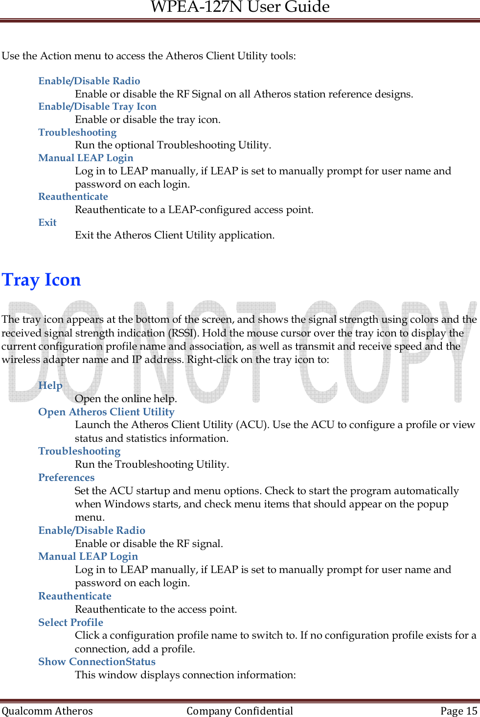 WPEA-127N User Guide  Qualcomm Atheros   Company Confidential  Page 15   Use the Action menu to access the Atheros Client Utility tools:  Enable/Disable Radio  Enable or disable the RF Signal on all Atheros station reference designs. Enable/Disable Tray Icon Enable or disable the tray icon. Troubleshooting  Run the optional Troubleshooting Utility. Manual LEAP Login  Log in to LEAP manually, if LEAP is set to manually prompt for user name and password on each login. Reauthenticate  Reauthenticate to a LEAP-configured access point. Exit  Exit the Atheros Client Utility application.   Tray Icon  The tray icon appears at the bottom of the screen, and shows the signal strength using colors and the received signal strength indication (RSSI). Hold the mouse cursor over the tray icon to display the current configuration profile name and association, as well as transmit and receive speed and the wireless adapter name and IP address. Right-click on the tray icon to:  Help  Open the online help. Open Atheros Client Utility Launch the Atheros Client Utility (ACU). Use the ACU to configure a profile or view status and statistics information. Troubleshooting  Run the Troubleshooting Utility. Preferences  Set the ACU startup and menu options. Check to start the program automatically when Windows starts, and check menu items that should appear on the popup menu. Enable/Disable Radio  Enable or disable the RF signal. Manual LEAP Login  Log in to LEAP manually, if LEAP is set to manually prompt for user name and password on each login. Reauthenticate  Reauthenticate to the access point. Select Profile  Click a configuration profile name to switch to. If no configuration profile exists for a connection, add a profile. Show ConnectionStatus This window displays connection information: 