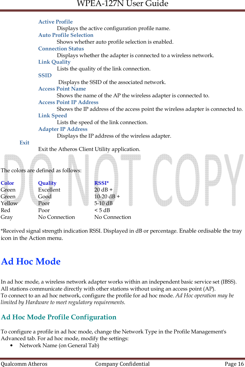 WPEA-127N User Guide  Qualcomm Atheros   Company Confidential  Page 16  Active Profile  Displays the active configuration profile name. Auto Profile Selection  Shows whether auto profile selection is enabled. Connection Status Displays whether the adapter is connected to a wireless network. Link Quality  Lists the quality of the link connection. SSID   Displays the SSID of the associated network. Access Point Name Shows the name of the AP the wireless adapter is connected to. Access Point IP Address Shows the IP address of the access point the wireless adapter is connected to. Link Speed  Lists the speed of the link connection. Adapter IP Address  Displays the IP address of the wireless adapter. Exit  Exit the Atheros Client Utility application.   The colors are defined as follows:  Color     Quality     RSSI* Green     Excellent     20 dB + Green     Good       10-20 dB + Yellow    Poor       5-10 dB Red     Poor       &lt; 5 dB Gray     No Connection   No Connection  *Received signal strength indication RSSI. Displayed in dB or percentage. Enable ordisable the tray icon in the Action menu.   Ad Hoc Mode  In ad hoc mode, a wireless network adapter works within an independent basic service set (IBSS). All stations communicate directly with other stations without using an access point (AP). To connect to an ad hoc network, configure the profile for ad hoc mode. Ad Hoc operation may be limited by Hardware to meet regulatory requirements.  Ad Hoc Mode Profile Configuration  To configure a profile in ad hoc mode, change the Network Type in the Profile Management&apos;s  Advanced tab. For ad hoc mode, modify the settings: • Network Name (on General Tab) 