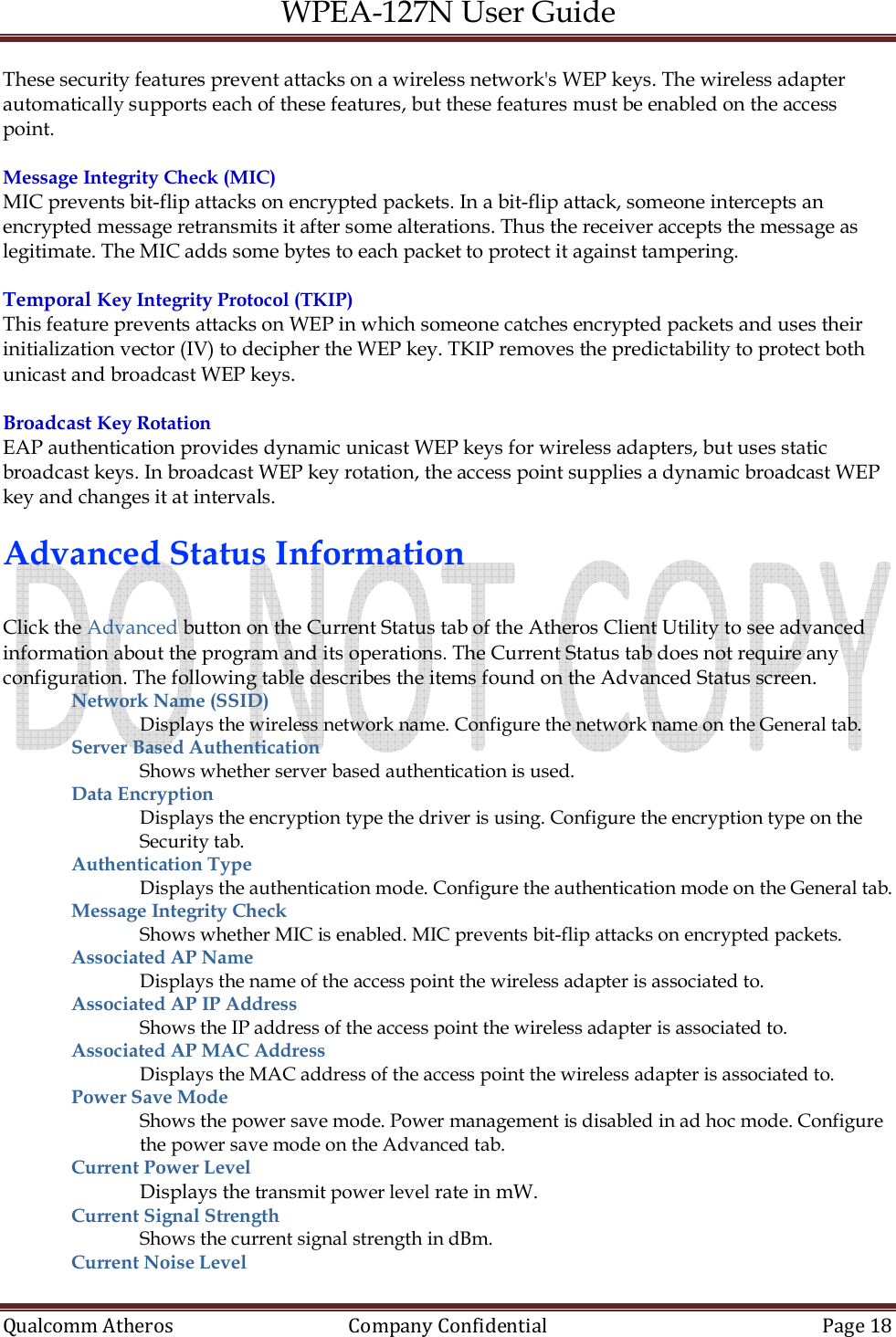 WPEA-127N User Guide  Qualcomm Atheros   Company Confidential  Page 18  These security features prevent attacks on a wireless network&apos;s WEP keys. The wireless adapter automatically supports each of these features, but these features must be enabled on the access point.  Message Integrity Check (MIC) MIC prevents bit-flip attacks on encrypted packets. In a bit-flip attack, someone intercepts an encrypted message retransmits it after some alterations. Thus the receiver accepts the message as legitimate. The MIC adds some bytes to each packet to protect it against tampering.  Temporal Key Integrity Protocol (TKIP) This feature prevents attacks on WEP in which someone catches encrypted packets and uses their initialization vector (IV) to decipher the WEP key. TKIP removes the predictability to protect both unicast and broadcast WEP keys.  Broadcast Key Rotation EAP authentication provides dynamic unicast WEP keys for wireless adapters, but uses static broadcast keys. In broadcast WEP key rotation, the access point supplies a dynamic broadcast WEP key and changes it at intervals.  Advanced Status Information  Click the Advanced button on the Current Status tab of the Atheros Client Utility to see advanced information about the program and its operations. The Current Status tab does not require any configuration. The following table describes the items found on the Advanced Status screen. Network Name (SSID)  Displays the wireless network name. Configure the network name on the General tab. Server Based Authentication Shows whether server based authentication is used. Data Encryption  Displays the encryption type the driver is using. Configure the encryption type on the Security tab. Authentication Type  Displays the authentication mode. Configure the authentication mode on the General tab. Message Integrity Check Shows whether MIC is enabled. MIC prevents bit-flip attacks on encrypted packets. Associated AP Name  Displays the name of the access point the wireless adapter is associated to. Associated AP IP Address Shows the IP address of the access point the wireless adapter is associated to. Associated AP MAC Address Displays the MAC address of the access point the wireless adapter is associated to. Power Save Mode  Shows the power save mode. Power management is disabled in ad hoc mode. Configure the power save mode on the Advanced tab. Current Power Level  Displays the transmit power level rate in mW. Current Signal Strength  Shows the current signal strength in dBm. Current Noise Level  