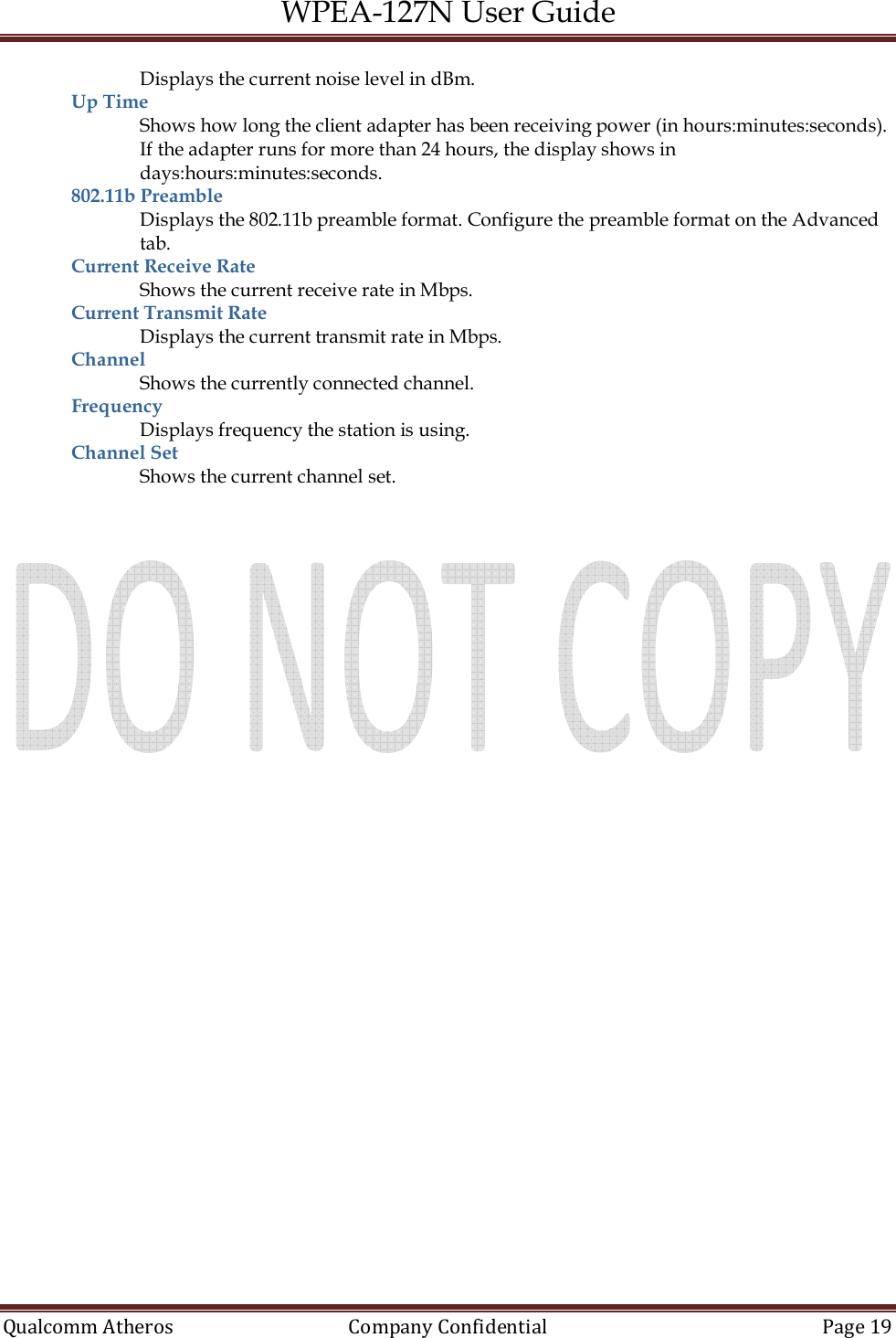 WPEA-127N User Guide  Qualcomm Atheros   Company Confidential  Page 19  Displays the current noise level in dBm. Up Time  Shows how long the client adapter has been receiving power (in hours:minutes:seconds). If the adapter runs for more than 24 hours, the display shows in days:hours:minutes:seconds. 802.11b Preamble  Displays the 802.11b preamble format. Configure the preamble format on the Advanced tab. Current Receive Rate  Shows the current receive rate in Mbps. Current Transmit Rate  Displays the current transmit rate in Mbps. Channel  Shows the currently connected channel. Frequency  Displays frequency the station is using. Channel Set  Shows the current channel set.  