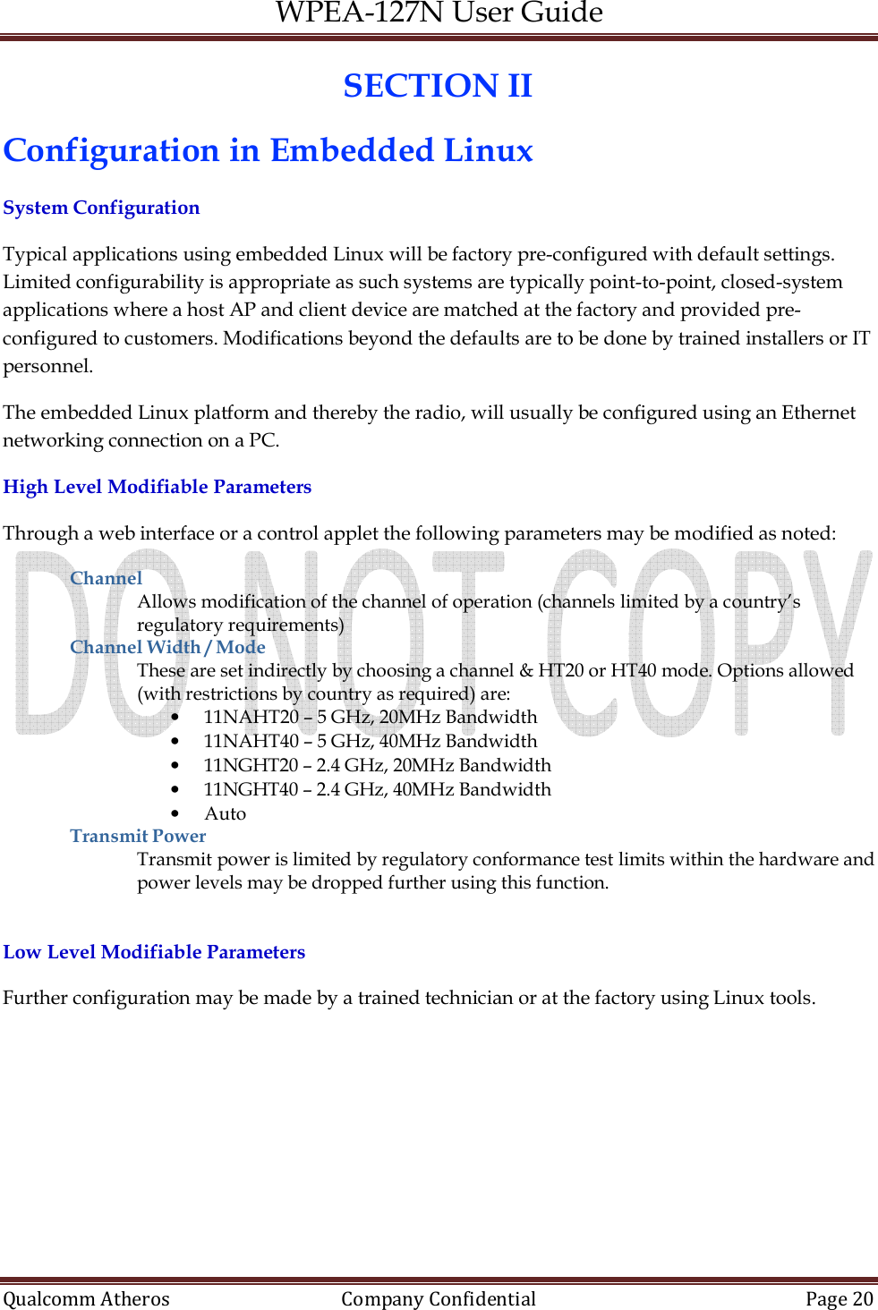 WPEA-127N User Guide  Qualcomm Atheros   Company Confidential  Page 20  SECTION II Configuration in Embedded Linux System Configuration Typical applications using embedded Linux will be factory pre-configured with default settings. Limited configurability is appropriate as such systems are typically point-to-point, closed-system applications where a host AP and client device are matched at the factory and provided pre-configured to customers. Modifications beyond the defaults are to be done by trained installers or IT personnel.  The embedded Linux platform and thereby the radio, will usually be configured using an Ethernet networking connection on a PC. High Level Modifiable Parameters Through a web interface or a control applet the following parameters may be modified as noted: Channel Allows modification of the channel of operation (channels limited by a country’s regulatory requirements) Channel Width / Mode These are set indirectly by choosing a channel &amp; HT20 or HT40 mode. Options allowed (with restrictions by country as required) are: • 11NAHT20 – 5 GHz, 20MHz Bandwidth • 11NAHT40 – 5 GHz, 40MHz Bandwidth   • 11NGHT20 – 2.4 GHz, 20MHz Bandwidth • 11NGHT40 – 2.4 GHz, 40MHz Bandwidth • Auto Transmit Power Transmit power is limited by regulatory conformance test limits within the hardware and power levels may be dropped further using this function.   Low Level Modifiable Parameters Further configuration may be made by a trained technician or at the factory using Linux tools.    