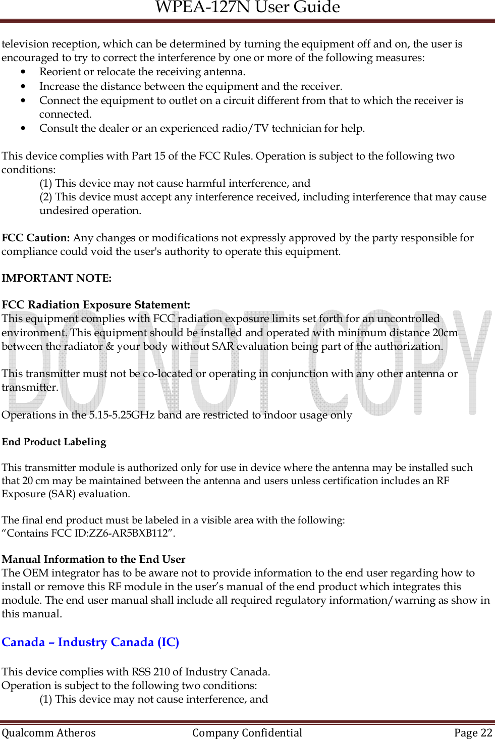 WPEA-127N User Guide  Qualcomm Atheros   Company Confidential  Page 22  television reception, which can be determined by turning the equipment off and on, the user is encouraged to try to correct the interference by one or more of the following measures: • Reorient or relocate the receiving antenna. • Increase the distance between the equipment and the receiver. • Connect the equipment to outlet on a circuit different from that to which the receiver is connected. • Consult the dealer or an experienced radio/TV technician for help.  This device complies with Part 15 of the FCC Rules. Operation is subject to the following two conditions:  (1) This device may not cause harmful interference, and  (2) This device must accept any interference received, including interference that may cause undesired operation.  FCC Caution: Any changes or modifications not expressly approved by the party responsible for compliance could void the user&apos;s authority to operate this equipment.  IMPORTANT NOTE:   FCC Radiation Exposure Statement: This equipment complies with FCC radiation exposure limits set forth for an uncontrolled environment. This equipment should be installed and operated with minimum distance 20cm between the radiator &amp; your body without SAR evaluation being part of the authorization.  This transmitter must not be co-located or operating in conjunction with any other antenna or transmitter.  Operations in the 5.15-5.25GHz band are restricted to indoor usage only  End Product Labeling  This transmitter module is authorized only for use in device where the antenna may be installed such that 20 cm may be maintained between the antenna and users unless certification includes an RF Exposure (SAR) evaluation.   The final end product must be labeled in a visible area with the following:  “Contains FCC ID:ZZ6-AR5BXB112”.  Manual Information to the End User The OEM integrator has to be aware not to provide information to the end user regarding how to install or remove this RF module in the user’s manual of the end product which integrates this module. The end user manual shall include all required regulatory information/warning as show in this manual.  Canada – Industry Canada (IC)  This device complies with RSS 210 of Industry Canada. Operation is subject to the following two conditions: (1) This device may not cause interference, and  