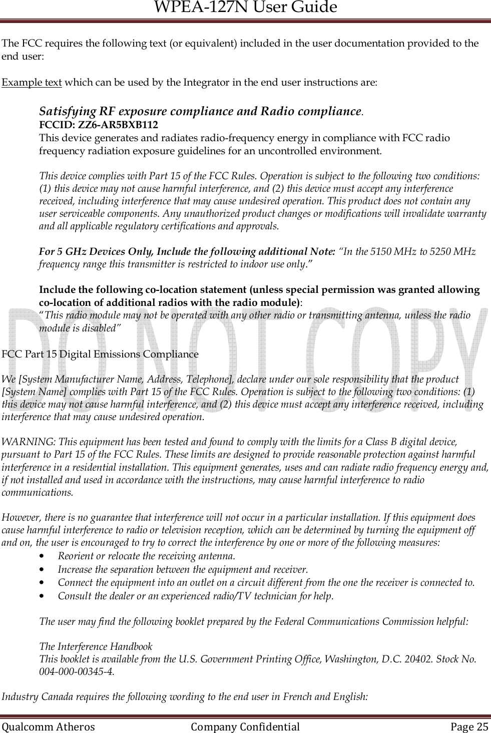 WPEA-127N User Guide  Qualcomm Atheros   Company Confidential  Page 25  The FCC requires the following text (or equivalent) included in the user documentation provided to the end user:  Example text which can be used by the Integrator in the end user instructions are:  Satisfying RF exposure compliance and Radio compliance. FCCID: ZZ6-AR5BXB112  This device generates and radiates radio-frequency energy in compliance with FCC radio frequency radiation exposure guidelines for an uncontrolled environment.   This device complies with Part 15 of the FCC Rules. Operation is subject to the following two conditions: (1) this device may not cause harmful interference, and (2) this device must accept any interference received, including interference that may cause undesired operation. This product does not contain any user serviceable components. Any unauthorized product changes or modifications will invalidate warranty and all applicable regulatory certifications and approvals.  For 5 GHz Devices Only, Include the following additional Note: “In the 5150 MHz to 5250 MHz frequency range this transmitter is restricted to indoor use only.”  Include the following co-location statement (unless special permission was granted allowing co-location of additional radios with the radio module): “This radio module may not be operated with any other radio or transmitting antenna, unless the radio module is disabled”  FCC Part 15 Digital Emissions Compliance  We [System Manufacturer Name, Address, Telephone], declare under our sole responsibility that the product [System Name] complies with Part 15 of the FCC Rules. Operation is subject to the following two conditions: (1) this device may not cause harmful interference, and (2) this device must accept any interference received, including interference that may cause undesired operation.  WARNING: This equipment has been tested and found to comply with the limits for a Class B digital device, pursuant to Part 15 of the FCC Rules. These limits are designed to provide reasonable protection against harmful interference in a residential installation. This equipment generates, uses and can radiate radio frequency energy and, if not installed and used in accordance with the instructions, may cause harmful interference to radio communications.  However, there is no guarantee that interference will not occur in a particular installation. If this equipment does cause harmful interference to radio or television reception, which can be determined by turning the equipment off and on, the user is encouraged to try to correct the interference by one or more of the following measures: • Reorient or relocate the receiving antenna. • Increase the separation between the equipment and receiver. • Connect the equipment into an outlet on a circuit different from the one the receiver is connected to. • Consult the dealer or an experienced radio/TV technician for help.  The user may find the following booklet prepared by the Federal Communications Commission helpful:  The Interference Handbook This booklet is available from the U.S. Government Printing Office, Washington, D.C. 20402. Stock No. 004-000-00345-4.  Industry Canada requires the following wording to the end user in French and English: 