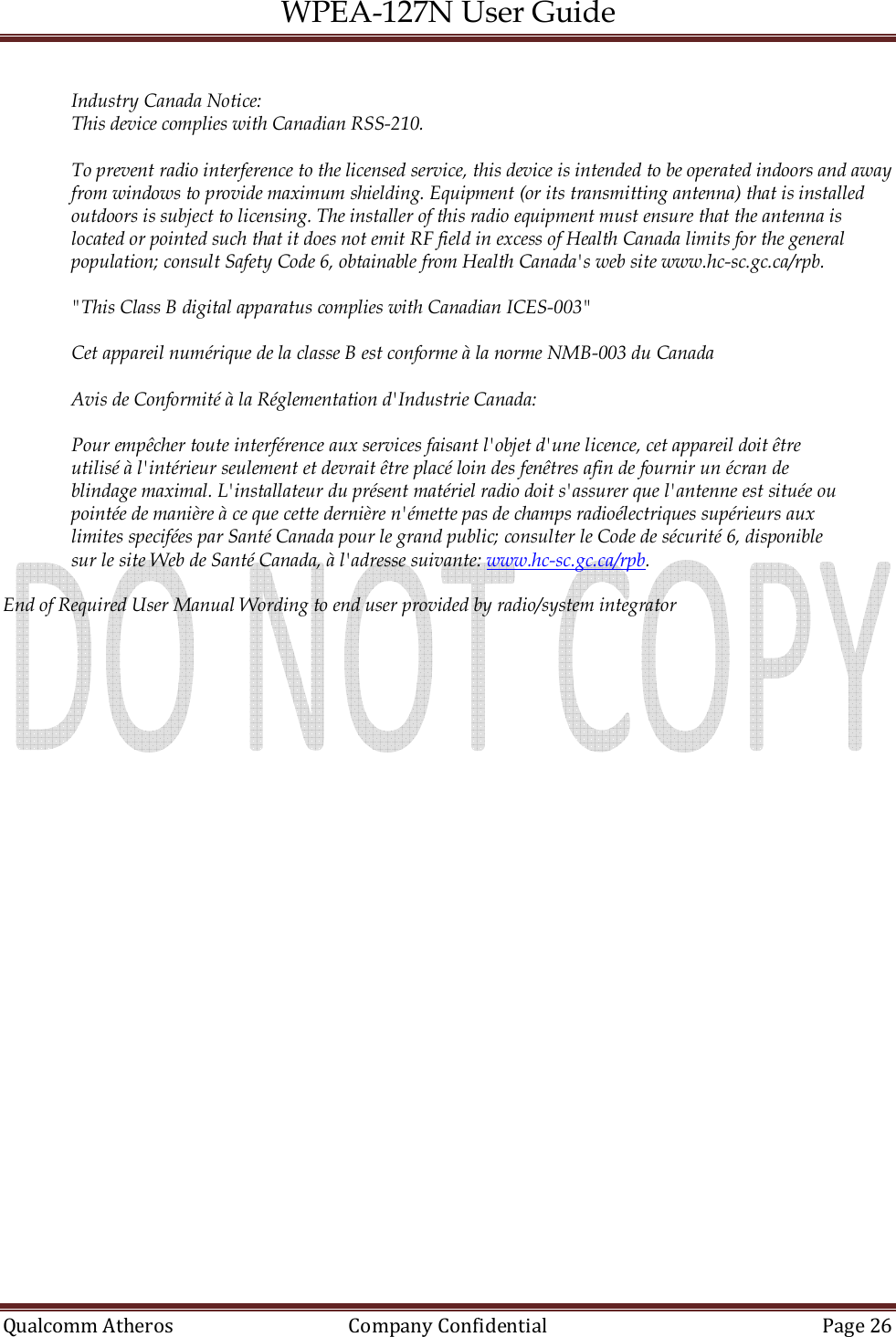 WPEA-127N User Guide  Qualcomm Atheros   Company Confidential  Page 26   Industry Canada Notice: This device complies with Canadian RSS-210.  To prevent radio interference to the licensed service, this device is intended to be operated indoors and away from windows to provide maximum shielding. Equipment (or its transmitting antenna) that is installed outdoors is subject to licensing. The installer of this radio equipment must ensure that the antenna is located or pointed such that it does not emit RF field in excess of Health Canada limits for the general population; consult Safety Code 6, obtainable from Health Canada&apos;s web site www.hc-sc.gc.ca/rpb.  &quot;This Class B digital apparatus complies with Canadian ICES-003&quot;  Cet appareil numérique de la classe B est conforme à la norme NMB-003 du Canada  Avis de Conformité à la Réglementation d&apos;Industrie Canada:  Pour empêcher toute interférence aux services faisant l&apos;objet d&apos;une licence, cet appareil doit être utilisé à l&apos;intérieur seulement et devrait être placé loin des fenêtres afin de fournir un écran de blindage maximal. L&apos;installateur du présent matériel radio doit s&apos;assurer que l&apos;antenne est située ou pointée de manière à ce que cette dernière n&apos;émette pas de champs radioélectriques supérieurs aux limites specifées par Santé Canada pour le grand public; consulter le Code de sécurité 6, disponible sur le site Web de Santé Canada, à l&apos;adresse suivante: www.hc-sc.gc.ca/rpb.  End of Required User Manual Wording to end user provided by radio/system integrator 