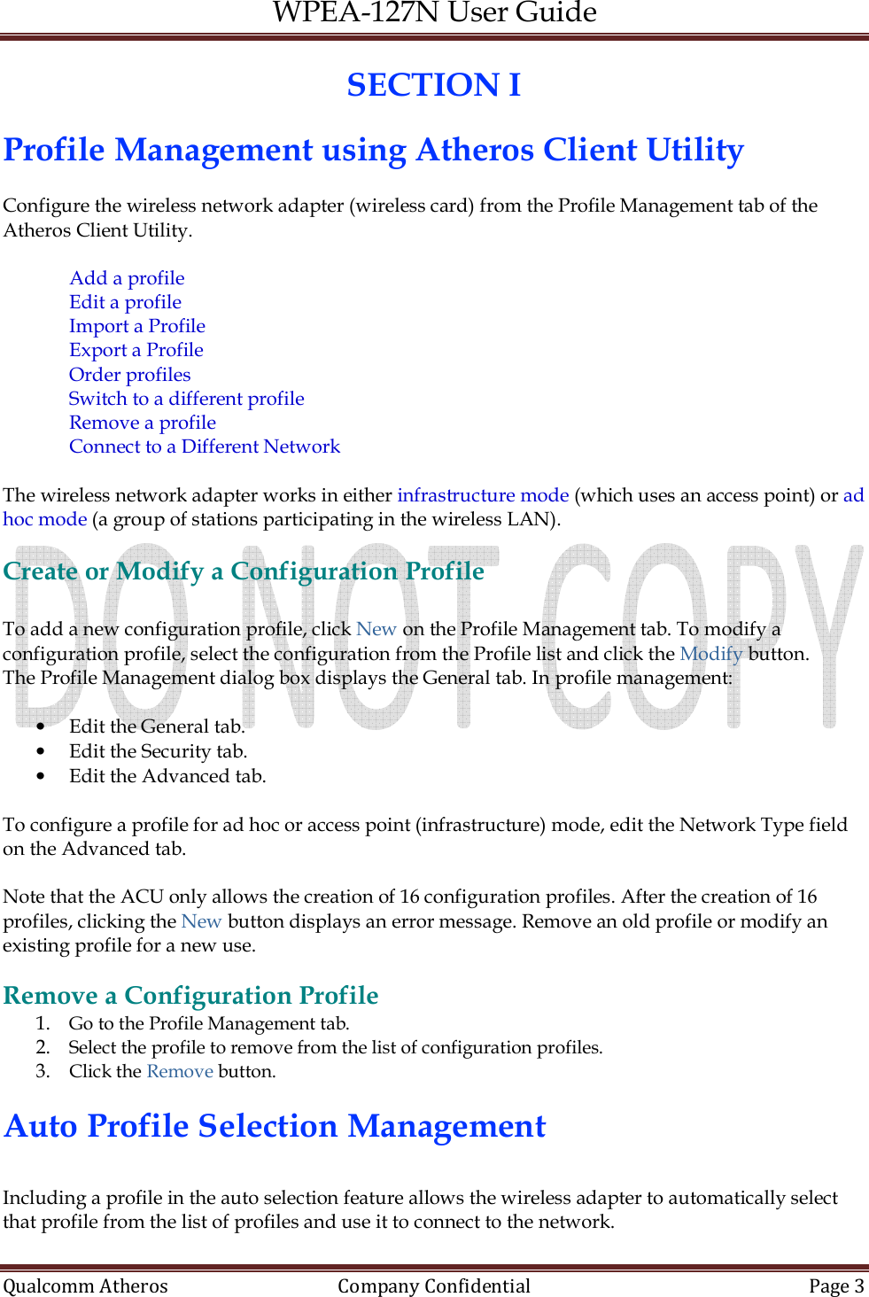 WPEA-127N User Guide  Qualcomm Atheros   Company Confidential  Page 3  SECTION I Profile Management using Atheros Client Utility   Configure the wireless network adapter (wireless card) from the Profile Management tab of the Atheros Client Utility.  Add a profile Edit a profile Import a Profile Export a Profile Order profiles Switch to a different profile Remove a profile Connect to a Different Network  The wireless network adapter works in either infrastructure mode (which uses an access point) or ad hoc mode (a group of stations participating in the wireless LAN).  Create or Modify a Configuration Profile  To add a new configuration profile, click New on the Profile Management tab. To modify a configuration profile, select the configuration from the Profile list and click the Modify button. The Profile Management dialog box displays the General tab. In profile management:  • Edit the General tab. • Edit the Security tab. • Edit the Advanced tab.  To configure a profile for ad hoc or access point (infrastructure) mode, edit the Network Type field on the Advanced tab.  Note that the ACU only allows the creation of 16 configuration profiles. After the creation of 16 profiles, clicking the New button displays an error message. Remove an old profile or modify an existing profile for a new use.  Remove a Configuration Profile 1. Go to the Profile Management tab. 2. Select the profile to remove from the list of configuration profiles. 3. Click the Remove button.  Auto Profile Selection Management   Including a profile in the auto selection feature allows the wireless adapter to automatically select that profile from the list of profiles and use it to connect to the network. 