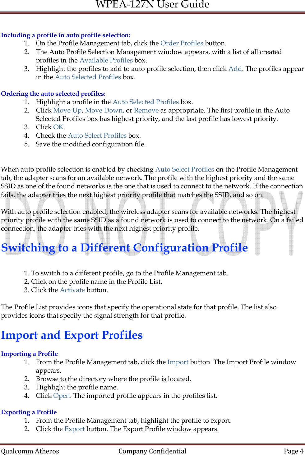 WPEA-127N User Guide  Qualcomm Atheros   Company Confidential  Page 4   Including a profile in auto profile selection: 1. On the Profile Management tab, click the Order Profiles button. 2. The Auto Profile Selection Management window appears, with a list of all created profiles in the Available Profiles box. 3. Highlight the profiles to add to auto profile selection, then click Add. The profiles appear in the Auto Selected Profiles box.  Ordering the auto selected profiles: 1. Highlight a profile in the Auto Selected Profiles box. 2. Click Move Up, Move Down, or Remove as appropriate. The first profile in the Auto Selected Profiles box has highest priority, and the last profile has lowest priority. 3. Click OK. 4. Check the Auto Select Profiles box. 5. Save the modified configuration file.   When auto profile selection is enabled by checking Auto Select Profiles on the Profile Management tab, the adapter scans for an available network. The profile with the highest priority and the same SSID as one of the found networks is the one that is used to connect to the network. If the connection fails, the adapter tries the next highest priority profile that matches the SSID, and so on.   With auto profile selection enabled, the wireless adapter scans for available networks. The highest priority profile with the same SSID as a found network is used to connect to the network. On a failed connection, the adapter tries with the next highest priority profile.  Switching to a Different Configuration Profile  1. To switch to a different profile, go to the Profile Management tab. 2. Click on the profile name in the Profile List. 3. Click the Activate button.  The Profile List provides icons that specify the operational state for that profile. The list also provides icons that specify the signal strength for that profile.  Import and Export Profiles  Importing a Profile 1. From the Profile Management tab, click the Import button. The Import Profile window appears. 2. Browse to the directory where the profile is located. 3. Highlight the profile name. 4. Click Open. The imported profile appears in the profiles list.  Exporting a Profile 1. From the Profile Management tab, highlight the profile to export. 2. Click the Export button. The Export Profile window appears. 