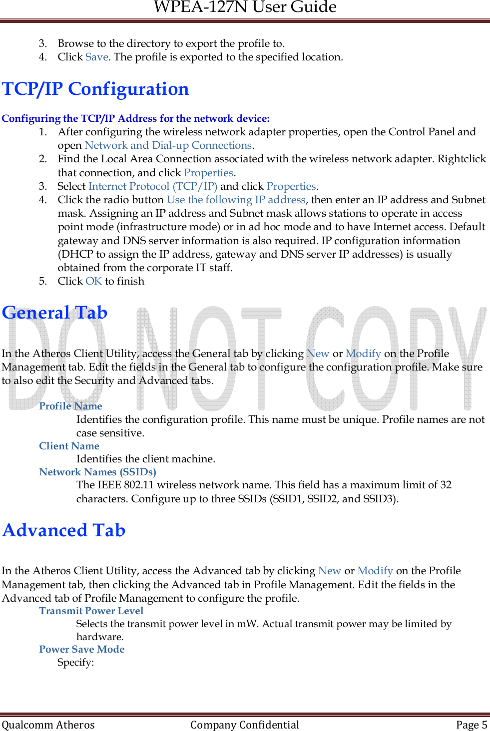 WPEA-127N User Guide  Qualcomm Atheros   Company Confidential  Page 5  3. Browse to the directory to export the profile to. 4. Click Save. The profile is exported to the specified location.  TCP/IP Configuration  Configuring the TCP/IP Address for the network device: 1. After configuring the wireless network adapter properties, open the Control Panel and open Network and Dial-up Connections. 2. Find the Local Area Connection associated with the wireless network adapter. Rightclick that connection, and click Properties. 3. Select Internet Protocol (TCP/IP) and click Properties. 4. Click the radio button Use the following IP address, then enter an IP address and Subnet mask. Assigning an IP address and Subnet mask allows stations to operate in access point mode (infrastructure mode) or in ad hoc mode and to have Internet access. Default gateway and DNS server information is also required. IP configuration information (DHCP to assign the IP address, gateway and DNS server IP addresses) is usually obtained from the corporate IT staff. 5. Click OK to finish  General Tab  In the Atheros Client Utility, access the General tab by clicking New or Modify on the Profile Management tab. Edit the fields in the General tab to configure the configuration profile. Make sure to also edit the Security and Advanced tabs.  Profile Name  Identifies the configuration profile. This name must be unique. Profile names are not case sensitive. Client Name  Identifies the client machine. Network Names (SSIDs)  The IEEE 802.11 wireless network name. This field has a maximum limit of 32 characters. Configure up to three SSIDs (SSID1, SSID2, and SSID3).  Advanced Tab  In the Atheros Client Utility, access the Advanced tab by clicking New or Modify on the Profile Management tab, then clicking the Advanced tab in Profile Management. Edit the fields in the Advanced tab of Profile Management to configure the profile. Transmit Power Level Selects the transmit power level in mW. Actual transmit power may be limited by hardware. Power Save Mode Specify: 