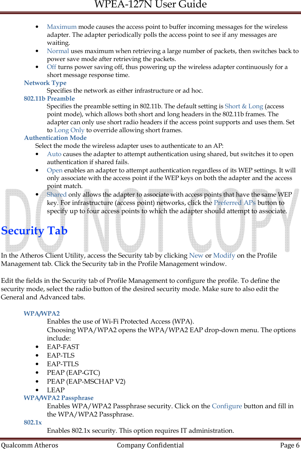 WPEA-127N User Guide  Qualcomm Atheros   Company Confidential  Page 6  • Maximum mode causes the access point to buffer incoming messages for the wireless adapter. The adapter periodically polls the access point to see if any messages are waiting. • Normal uses maximum when retrieving a large number of packets, then switches back to power save mode after retrieving the packets. • Off turns power saving off, thus powering up the wireless adapter continuously for a short message response time.  Network Type  Specifies the network as either infrastructure or ad hoc. 802.11b Preamble Specifies the preamble setting in 802.11b. The default setting is Short &amp; Long (access point mode), which allows both short and long headers in the 802.11b frames. The adapter can only use short radio headers if the access point supports and uses them. Set to Long Only to override allowing short frames. Authentication Mode Select the mode the wireless adapter uses to authenticate to an AP: • Auto causes the adapter to attempt authentication using shared, but switches it to open authentication if shared fails. • Open enables an adapter to attempt authentication regardless of its WEP settings. It will only associate with the access point if the WEP keys on both the adapter and the access point match. • Shared only allows the adapter to associate with access points that have the same WEP key. For infrastructure (access point) networks, click the Preferred APs button to specify up to four access points to which the adapter should attempt to associate.  Security Tab  In the Atheros Client Utility, access the Security tab by clicking New or Modify on the Profile Management tab. Click the Security tab in the Profile Management window.   Edit the fields in the Security tab of Profile Management to configure the profile. To define the security mode, select the radio button of the desired security mode. Make sure to also edit the General and Advanced tabs.  WPA/WPA2  Enables the use of Wi-Fi Protected Access (WPA). Choosing WPA/WPA2 opens the WPA/WPA2 EAP drop-down menu. The options include: • EAP-FAST • EAP-TLS • EAP-TTLS • PEAP (EAP-GTC) • PEAP (EAP-MSCHAP V2) • LEAP WPA/WPA2 Passphrase Enables WPA/WPA2 Passphrase security. Click on the Configure button and fill in the WPA/WPA2 Passphrase. 802.1x  Enables 802.1x security. This option requires IT administration. 