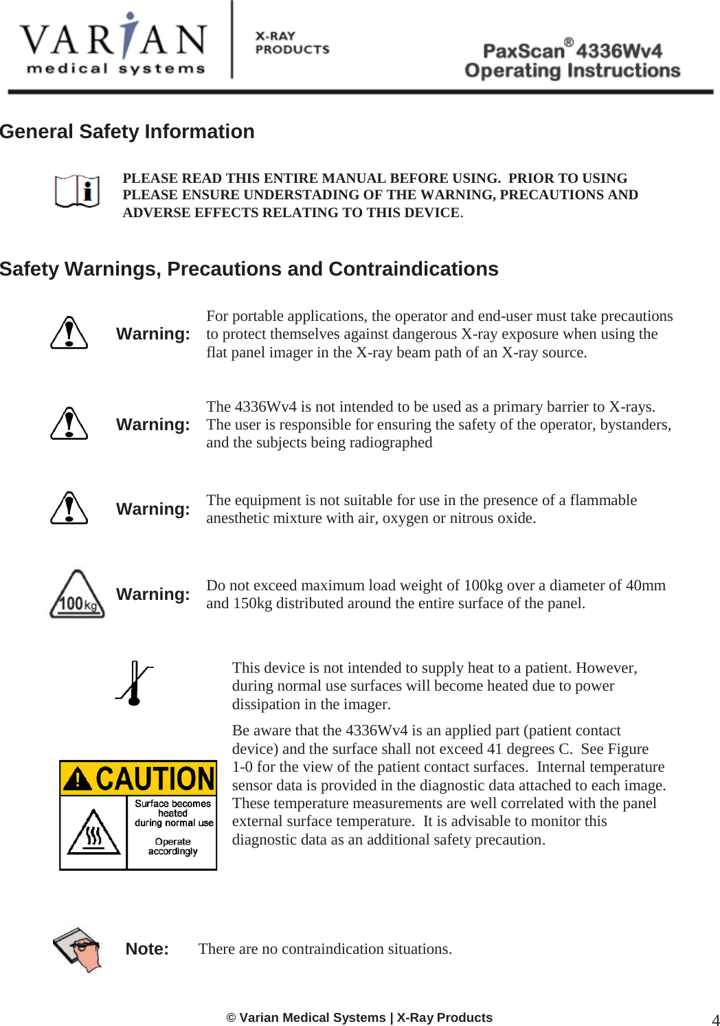  © Varian Medical Systems | X-Ray Products 4  General Safety Information   PLEASE READ THIS ENTIRE MANUAL BEFORE USING.  PRIOR TO USING PLEASE ENSURE UNDERSTADING OF THE WARNING, PRECAUTIONS AND ADVERSE EFFECTS RELATING TO THIS DEVICE.   Safety Warnings, Precautions and Contraindications   Warning: For portable applications, the operator and end-user must take precautions to protect themselves against dangerous X-ray exposure when using the flat panel imager in the X-ray beam path of an X-ray source.      Warning: The 4336Wv4 is not intended to be used as a primary barrier to X-rays.  The user is responsible for ensuring the safety of the operator, bystanders, and the subjects being radiographed    Warning: The equipment is not suitable for use in the presence of a flammable anesthetic mixture with air, oxygen or nitrous oxide.      Warning: Do not exceed maximum load weight of 100kg over a diameter of 40mm and 150kg distributed around the entire surface of the panel.      This device is not intended to supply heat to a patient. However, during normal use surfaces will become heated due to power dissipation in the imager.    Be aware that the 4336Wv4 is an applied part (patient contact device) and the surface shall not exceed 41 degrees C.  See Figure   1-0 for the view of the patient contact surfaces.  Internal temperature sensor data is provided in the diagnostic data attached to each image.  These temperature measurements are well correlated with the panel external surface temperature.  It is advisable to monitor this diagnostic data as an additional safety precaution.    Note: There are no contraindication situations.     