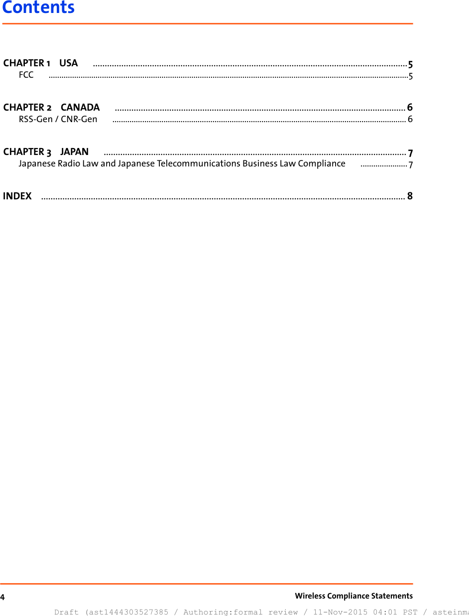 ContentsCHAPTER 1    USA .....................................................................................................................................5FCC .........................................................................................................................................................................5CHAPTER 2    CANADA ...........................................................................................................................6RSS-Gen / CNR-Gen .......................................................................................................................................... 6CHAPTER 3    JAPAN ................................................................................................................................ 7Japanese Radio Law and Japanese Telecommunications Business Law Compliance ...................... 7INDEX .......................................................................................................................................................... 84Draft (ast1444303527385 / Authoring:formal review / 11-Nov-2015 04:01 PST / asteinma)Wireless Compliance Statements