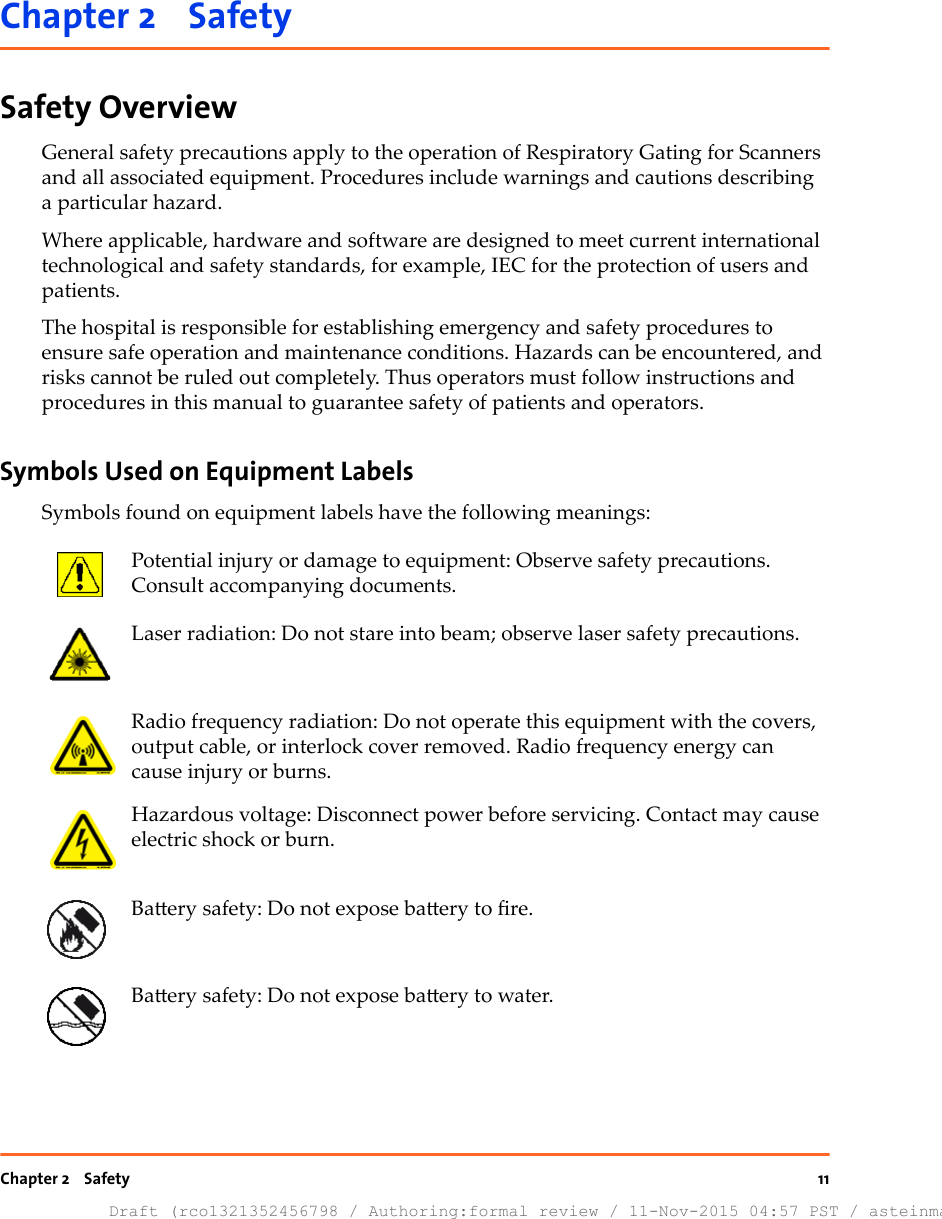 Chapter 2    SafetySafety OverviewGeneral safety precautions apply to the operation of Respiratory Gating for Scannersand all associated equipment. Procedures include warnings and cautions describinga particular hazard.Where applicable, hardware and software are designed to meet current internationaltechnological and safety standards, for example, IEC for the protection of users andpatients.The hospital is responsible for establishing emergency and safety procedures toensure safe operation and maintenance conditions. Hazards can be encountered, andrisks cannot be ruled out completely. Thus operators must follow instructions andprocedures in this manual to guarantee safety of patients and operators.Symbols Used on Equipment LabelsSymbols found on equipment labels have the following meanings:Potential injury or damage to equipment: Observe safety precautions.Consult accompanying documents.Laser radiation: Do not stare into beam; observe laser safety precautions.Radio frequency radiation: Do not operate this equipment with the covers,output cable, or interlock cover removed. Radio frequency energy cancause injury or burns.Hazardous voltage: Disconnect power before servicing. Contact may causeelectric shock or burn.Baery safety: Do not expose baery to re.Baery safety: Do not expose baery to water.Chapter 2    SafetyDraft (rco1321352456798 / Authoring:formal review / 11-Nov-2015 04:57 PST / asteinma)11