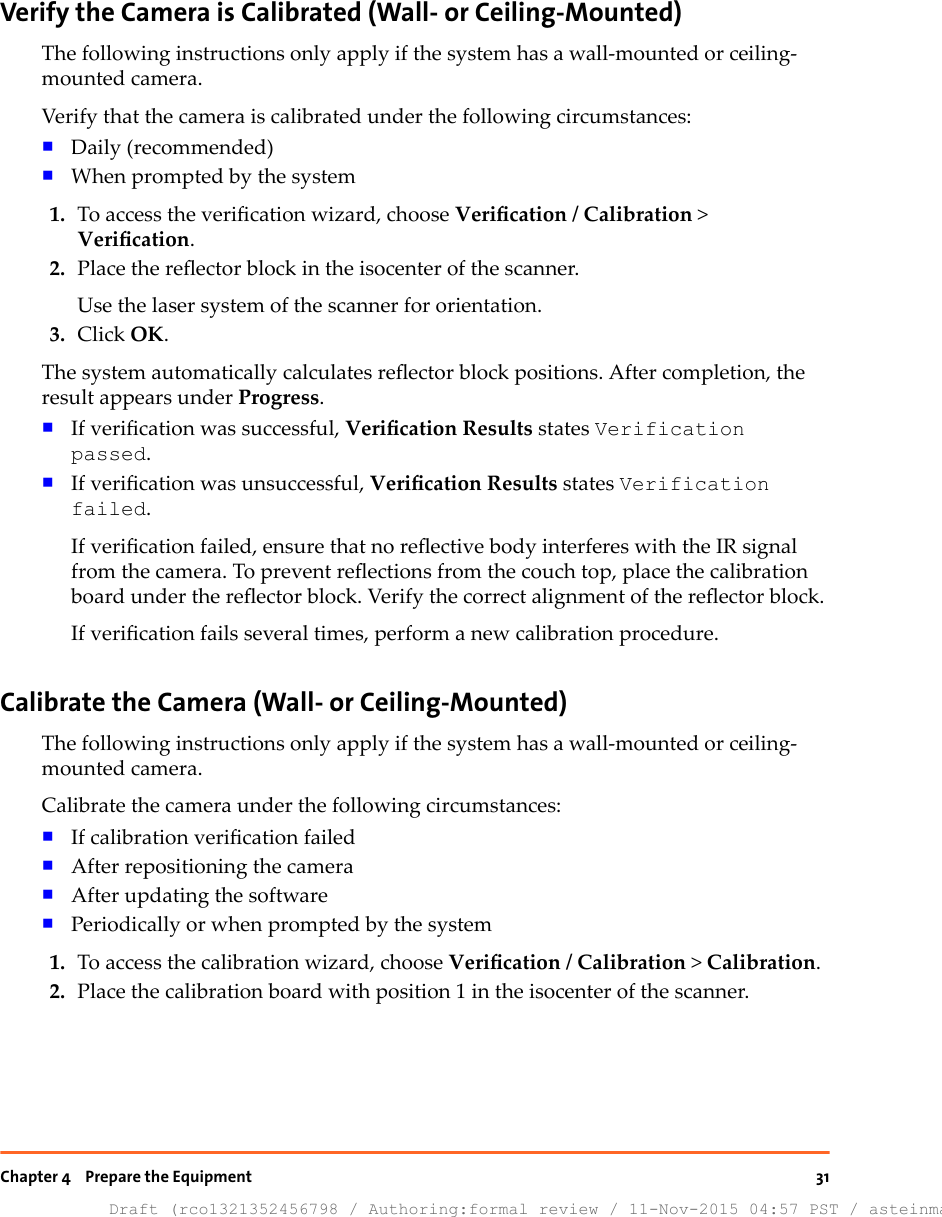 Verify the Camera is Calibrated (Wall- or Ceiling-Mounted)The following instructions only apply if the system has a wall-mounted or ceiling-mounted camera.Verify that the camera is calibrated under the following circumstances:■Daily (recommended)■When prompted by the system1. To access the verication wizard, choose Verication / Calibration &gt;Verication.2. Place the reector block in the isocenter of the scanner.Use the laser system of the scanner for orientation.3. Click OK.The system automatically calculates reector block positions. After completion, theresult appears under Progress.■If verication was successful, Verication Results states Verificationpassed.■If verication was unsuccessful, Verication Results states Verificationfailed.If verication failed, ensure that no reective body interferes with the IR signalfrom the camera. To prevent reections from the couch top, place the calibrationboard under the reector block. Verify the correct alignment of the reector block.If verication fails several times, perform a new calibration procedure.Calibrate the Camera (Wall- or Ceiling-Mounted)The following instructions only apply if the system has a wall-mounted or ceiling-mounted camera.Calibrate the camera under the following circumstances:■If calibration verication failed■After repositioning the camera■After updating the software■Periodically or when prompted by the system1. To access the calibration wizard, choose Verication / Calibration &gt; Calibration.2. Place the calibration board with position 1 in the isocenter of the scanner.Chapter 4    Prepare the EquipmentDraft (rco1321352456798 / Authoring:formal review / 11-Nov-2015 04:57 PST / asteinma)31