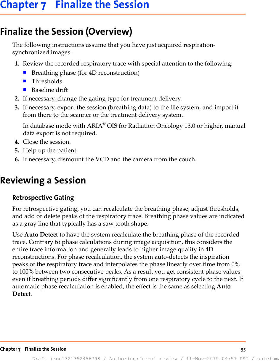 Chapter 7    Finalize the SessionFinalize the Session (Overview)The following instructions assume that you have just acquired respiration-synchronized images.1. Review the recorded respiratory trace with special aention to the following:■Breathing phase (for 4D reconstruction)■Thresholds■Baseline drift2. If necessary, change the gating type for treatment delivery.3. If necessary, export the session (breathing data) to the le system, and import itfrom there to the scanner or the treatment delivery system.In database mode with ARIA® OIS for Radiation Oncology 13.0 or higher, manualdata export is not required.4. Close the session.5. Help up the patient.6. If necessary, dismount the VCD and the camera from the couch.Reviewing a SessionRetrospective GatingFor retrospective gating, you can recalculate the breathing phase, adjust thresholds,and add or delete peaks of the respiratory trace. Breathing phase values are indicatedas a gray line that typically has a saw tooth shape.Use Auto Detect to have the system recalculate the breathing phase of the recordedtrace. Contrary to phase calculations during image acquisition, this considers theentire trace information and generally leads to higher image quality in 4Dreconstructions. For phase recalculation, the system auto-detects the inspirationpeaks of the respiratory trace and interpolates the phase linearly over time from 0%to 100% between two consecutive peaks. As a result you get consistent phase valueseven if breathing periods dier signicantly from one respiratory cycle to the next. Ifautomatic phase recalculation is enabled, the eect is the same as selecting AutoDetect.Chapter 7    Finalize the SessionDraft (rco1321352456798 / Authoring:formal review / 11-Nov-2015 04:57 PST / asteinma)55