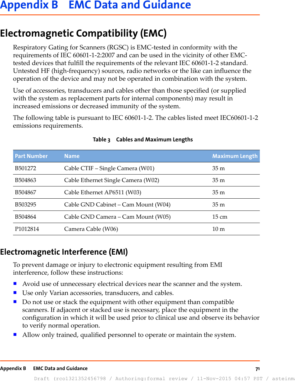 Appendix B    EMC Data and GuidanceElectromagnetic Compatibility (EMC)Respiratory Gating for Scanners (RGSC) is EMC-tested in conformity with therequirements of IEC 60601-1-2:2007 and can be used in the vicinity of other EMC-tested devices that fulll the requirements of the relevant IEC 60601-1-2 standard.Untested HF (high-frequency) sources, radio networks or the like can inuence theoperation of the device and may not be operated in combination with the system.Use of accessories, transducers and cables other than those specied (or suppliedwith the system as replacement parts for internal components) may result inincreased emissions or decreased immunity of the system.The following table is pursuant to IEC 60601-1-2. The cables listed meet IEC60601-1-2emissions requirements.Table 3  Cables and Maximum LengthsPart Number Name Maximum LengthB501272 Cable CTIF – Single Camera (W01) 35 mB504863 Cable Ethernet Single Camera (W02) 35 mB504867 Cable Ethernet AP6511 (W03) 35 mB503295 Cable GND Cabinet – Cam Mount (W04) 35 mB504864 Cable GND Camera – Cam Mount (W05) 15 cmP1012814 Camera Cable (W06) 10 mElectromagnetic Interference (EMI)To prevent damage or injury to electronic equipment resulting from EMIinterference, follow these instructions:■Avoid use of unnecessary electrical devices near the scanner and the system.■Use only Varian accessories, transducers, and cables.■Do not use or stack the equipment with other equipment than compatiblescanners. If adjacent or stacked use is necessary, place the equipment in theconguration in which it will be used prior to clinical use and observe its behaviorto verify normal operation.■Allow only trained, qualied personnel to operate or maintain the system.Appendix B     EMC Data and GuidanceDraft (rco1321352456798 / Authoring:formal review / 11-Nov-2015 04:57 PST / asteinma)71