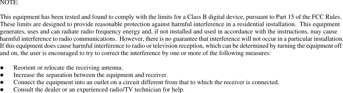     NOTE:   This equipment has been tested and found to comply with the limits for a Class B digital device, pursuant to Part 15 of the FCC Rules.  These limits are designed to provide reasonable protection against harmful interference in a residential installation.  This equipment generates, uses and can radiate radio frequency energy and, if not installed and used in accordance with the instructions, may cause harmful interference to radio communications.  However, there is no guarantee that interference will not occur in a particular installation.  If this equipment does cause harmful interference to radio or television reception, which can be determined by turning the equipment off and on, the user is encouraged to try to correct the interference by one or more of the following measures:  l Reorient or relocate the receiving antenna. l Increase the separation between the equipment and receiver. l Connect the equipment into an outlet on a circuit different from that to which the receiver is connected. l Consult the dealer or an experienced radio/TV technician for help.  