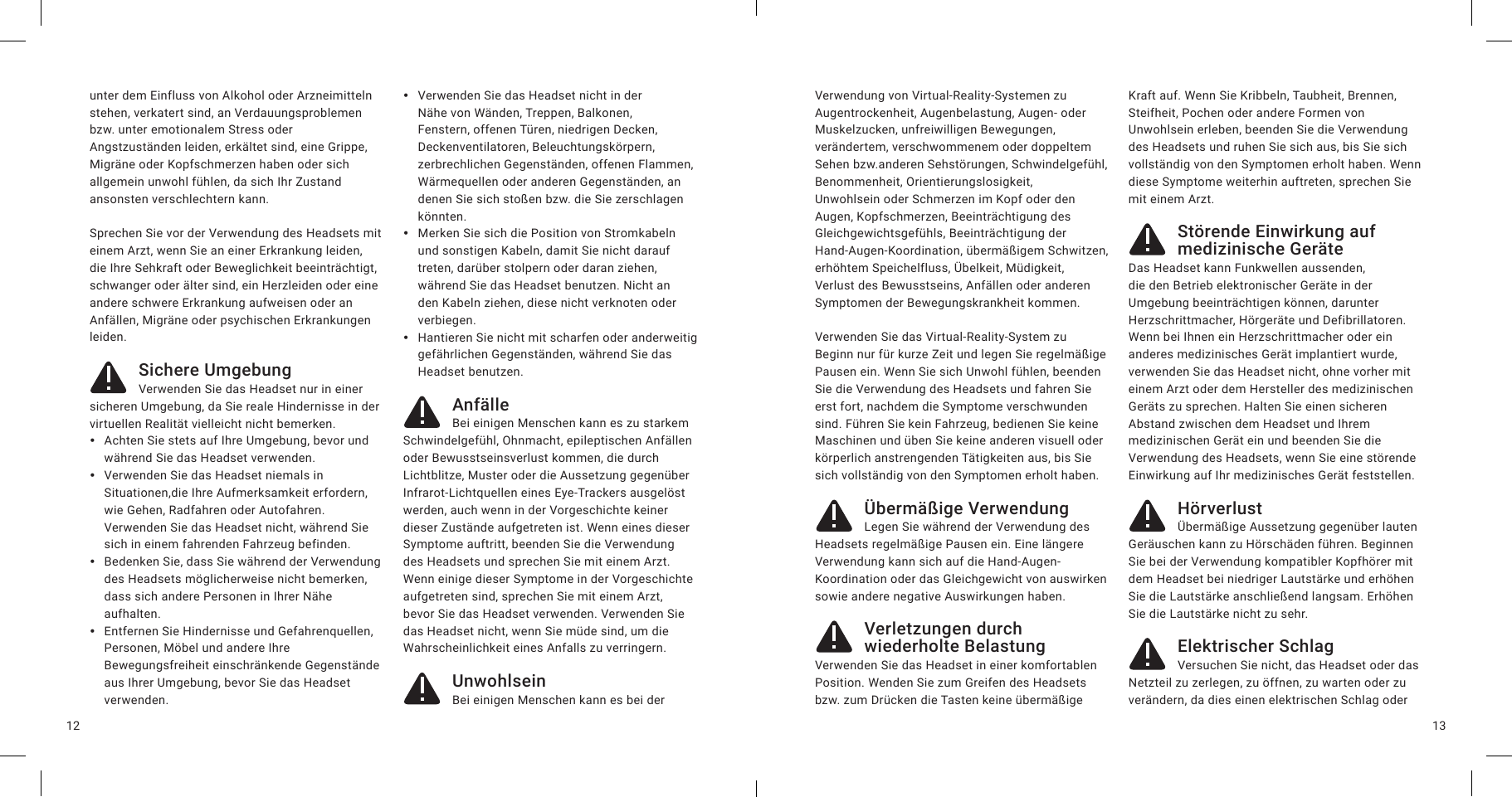 1312unter dem Einfluss von Alkohol oder Arzneimitteln stehen, verkatert sind, an Verdauungsproblemen bzw. unter emotionalem Stress oder Angstzuständen leiden, erkältet sind, eine Grippe, Migräne oder Kopfschmerzen haben oder sich allgemein unwohl fühlen, da sich Ihr Zustand ansonsten verschlechtern kann.Sprechen Sie vor der Verwendung des Headsets mit einem Arzt, wenn Sie an einer Erkrankung leiden, die Ihre Sehkraft oder Beweglichkeit beeinträchtigt, schwanger oder älter sind, ein Herzleiden oder eine andere schwere Erkrankung aufweisen oder an Anfällen, Migräne oder psychischen Erkrankungen leiden.Sichere UmgebungVerwenden Sie das Headset nur in einer sicheren Umgebung, da Sie reale Hindernisse in der virtuellen Realität vielleicht nicht bemerken.  yAchten Sie stets auf Ihre Umgebung, bevor und während Sie das Headset verwenden. yVerwenden Sie das Headset niemals in Situationen,die Ihre Aufmerksamkeit erfordern, wie Gehen, Radfahren oder Autofahren. Verwenden Sie das Headset nicht, während Sie sich in einem fahrenden Fahrzeug befinden. yBedenken Sie, dass Sie während der Verwendung des Headsets möglicherweise nicht bemerken, dass sich andere Personen in Ihrer Nähe aufhalten.  yEntfernen Sie Hindernisse und Gefahrenquellen, Personen, Möbel und andere Ihre Bewegungsfreiheit einschränkende Gegenstände aus Ihrer Umgebung, bevor Sie das Headset verwenden. yVerwenden Sie das Headset nicht in der Nähe von Wänden, Treppen, Balkonen, Fenstern, offenen Türen, niedrigen Decken, Deckenventilatoren, Beleuchtungskörpern, zerbrechlichen Gegenständen, offenen Flammen, Wärmequellen oder anderen Gegenständen, an denen Sie sich stoßen bzw. die Sie zerschlagen könnten. yMerken Sie sich die Position von Stromkabeln und sonstigen Kabeln, damit Sie nicht darauf treten, darüber stolpern oder daran ziehen, während Sie das Headset benutzen. Nicht an den Kabeln ziehen, diese nicht verknoten oder verbiegen. yHantieren Sie nicht mit scharfen oder anderweitig gefährlichen Gegenständen, während Sie das Headset benutzen.AnfälleBei einigen Menschen kann es zu starkem Schwindelgefühl, Ohnmacht, epileptischen Anfällen oder Bewusstseinsverlust kommen, die durch Lichtblitze, Muster oder die Aussetzung gegenüber Infrarot-Lichtquellen eines Eye-Trackers ausgelöst werden, auch wenn in der Vorgeschichte keiner dieser Zustände aufgetreten ist. Wenn eines dieser Symptome auftritt, beenden Sie die Verwendung des Headsets und sprechen Sie mit einem Arzt. Wenn einige dieser Symptome in der Vorgeschichte aufgetreten sind, sprechen Sie mit einem Arzt, bevor Sie das Headset verwenden. Verwenden Sie das Headset nicht, wenn Sie müde sind, um die Wahrscheinlichkeit eines Anfalls zu verringern.UnwohlseinBei einigen Menschen kann es bei der Verwendung von Virtual-Reality-Systemen zu Augentrockenheit, Augenbelastung, Augen- oder Muskelzucken, unfreiwilligen Bewegungen, verändertem, verschwommenem oder doppeltem Sehen bzw.anderen Sehstörungen, Schwindelgefühl, Benommenheit, Orientierungslosigkeit, Unwohlsein oder Schmerzen im Kopf oder den Augen, Kopfschmerzen, Beeinträchtigung des Gleichgewichtsgefühls, Beeinträchtigung der Hand-Augen-Koordination, übermäßigem Schwitzen, erhöhtem Speichelfluss, Übelkeit, Müdigkeit, Verlust des Bewusstseins, Anfällen oder anderen Symptomen der Bewegungskrankheit kommen. Verwenden Sie das Virtual-Reality-System zu Beginn nur für kurze Zeit und legen Sie regelmäßige Pausen ein. Wenn Sie sich Unwohl fühlen, beenden Sie die Verwendung des Headsets und fahren Sie erst fort, nachdem die Symptome verschwunden sind. Führen Sie kein Fahrzeug, bedienen Sie keine Maschinen und üben Sie keine anderen visuell oder körperlich anstrengenden Tätigkeiten aus, bis Sie sich vollständig von den Symptomen erholt haben.Übermäßige VerwendungLegen Sie während der Verwendung des Headsets regelmäßige Pausen ein. Eine längere Verwendung kann sich auf die Hand-Augen-Koordination oder das Gleichgewicht von auswirken sowie andere negative Auswirkungen haben.Verletzungen durch wiederholte BelastungVerwenden Sie das Headset in einer komfortablen Position. Wenden Sie zum Greifen des Headsets bzw. zum Drücken die Tasten keine übermäßige Kraft auf. Wenn Sie Kribbeln, Taubheit, Brennen, Steifheit, Pochen oder andere Formen von Unwohlsein erleben, beenden Sie die Verwendung des Headsets und ruhen Sie sich aus, bis Sie sich vollständig von den Symptomen erholt haben. Wenn diese Symptome weiterhin auftreten, sprechen Sie mit einem Arzt.Störende Einwirkung auf medizinische GeräteDas Headset kann Funkwellen aussenden, die den Betrieb elektronischer Geräte in der Umgebung beeinträchtigen können, darunter Herzschrittmacher, Hörgeräte und Defibrillatoren. Wenn bei Ihnen ein Herzschrittmacher oder ein anderes medizinisches Gerät implantiert wurde, verwenden Sie das Headset nicht, ohne vorher mit einem Arzt oder dem Hersteller des medizinischen Geräts zu sprechen. Halten Sie einen sicheren Abstand zwischen dem Headset und Ihrem medizinischen Gerät ein und beenden Sie die Verwendung des Headsets, wenn Sie eine störende Einwirkung auf Ihr medizinisches Gerät feststellen.HörverlustÜbermäßige Aussetzung gegenüber lauten Geräuschen kann zu Hörschäden führen. Beginnen Sie bei der Verwendung kompatibler Kopfhörer mit dem Headset bei niedriger Lautstärke und erhöhen Sie die Lautstärke anschließend langsam. Erhöhen Sie die Lautstärke nicht zu sehr.Elektrischer SchlagVersuchen Sie nicht, das Headset oder das Netzteil zu zerlegen, zu öffnen, zu warten oder zu verändern, da dies einen elektrischen Schlag oder 