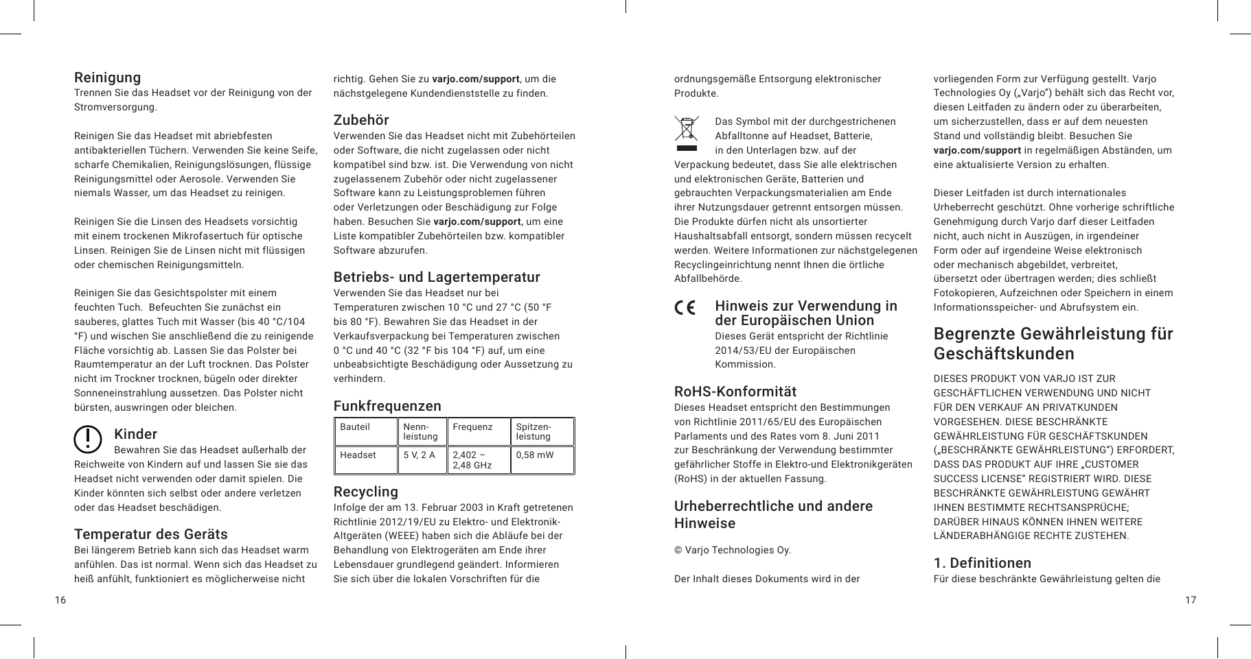 1716ReinigungTrennen Sie das Headset vor der Reinigung von der Stromversorgung.Reinigen Sie das Headset mit abriebfesten antibakteriellen Tüchern. Verwenden Sie keine Seife, scharfe Chemikalien, Reinigungslösungen, flüssige Reinigungsmittel oder Aerosole. Verwenden Sie niemals Wasser, um das Headset zu reinigen.Reinigen Sie die Linsen des Headsets vorsichtig mit einem trockenen Mikrofasertuch für optische Linsen. Reinigen Sie de Linsen nicht mit flüssigen oder chemischen Reinigungsmitteln.Reinigen Sie das Gesichtspolster mit einem feuchten Tuch.  Befeuchten Sie zunächst ein sauberes, glattes Tuch mit Wasser (bis 40°C/104 °F) und wischen Sie anschließend die zu reinigende Fläche vorsichtig ab. Lassen Sie das Polster bei Raumtemperatur an der Luft trocknen. Das Polster nicht im Trockner trocknen, bügeln oder direkter Sonneneinstrahlung aussetzen. Das Polster nicht bürsten, auswringen oder bleichen. KinderBewahren Sie das Headset außerhalb der Reichweite von Kindern auf und lassen Sie sie das Headset nicht verwenden oder damit spielen. Die Kinder könnten sich selbst oder andere verletzen oder das Headset beschädigen.Temperatur des GerätsBei längerem Betrieb kann sich das Headset warm anfühlen. Das ist normal. Wenn sich das Headset zu heiß anfühlt, funktioniert es möglicherweise nicht richtig. Gehen Sie zu varjo.com/support, um die nächstgelegene Kundendienststelle zu finden.ZubehörVerwenden Sie das Headset nicht mit Zubehörteilen oder Software, die nicht zugelassen oder nicht kompatibel sind bzw. ist. Die Verwendung von nicht zugelassenem Zubehör oder nicht zugelassener Software kann zu Leistungsproblemen führen oder Verletzungen oder Beschädigung zur Folge haben. Besuchen Sie varjo.com/support, um eine Liste kompatibler Zubehörteilen bzw. kompatibler Software abzurufen.Betriebs- und LagertemperaturVerwenden Sie das Headset nur bei Temperaturen zwischen 10°C und 27°C (50°F bis 80 °F). Bewahren Sie das Headset in der Verkaufsverpackung bei Temperaturen zwischen 0°C und 40°C (32 °F bis 104 °F) auf, um eine unbeabsichtigte Beschädigung oder Aussetzung zu verhindern.FunkfrequenzenBauteil Nenn-leistung Frequenz Spitzen-leistungHeadset 5V, 2A 2,402 – 2,48 GHz 0,58 mWRecyclingInfolge der am 13. Februar 2003 in Kraft getretenen Richtlinie 2012/19/EU zu Elektro- und Elektronik-Altgeräten (WEEE) haben sich die Abläufe bei der Behandlung von Elektrogeräten am Ende ihrer Lebensdauer grundlegend geändert. Informieren Sie sich über die lokalen Vorschriften für die ordnungsgemäße Entsorgung elektronischer Produkte.Das Symbol mit der durchgestrichenen Abfalltonne auf Headset, Batterie, in den Unterlagen bzw. auf der Verpackung bedeutet, dass Sie alle elektrischen und elektronischen Geräte, Batterien und gebrauchten Verpackungsmaterialien am Ende ihrer Nutzungsdauer getrennt entsorgen müssen. Die Produkte dürfen nicht als unsortierter Haushaltsabfall entsorgt, sondern müssen recycelt werden. Weitere Informationen zur nächstgelegenen Recyclingeinrichtung nennt Ihnen die örtliche Abfallbehörde.Hinweis zur Verwendung in der Europäischen UnionDieses Gerät entspricht der Richtlinie 2014/53/EU der Europäischen Kommission.RoHS-KonformitätDieses Headset entspricht den Bestimmungen von Richtlinie 2011/65/EU des Europäischen Parlaments und des Rates vom 8. Juni 2011 zur Beschränkung der Verwendung bestimmter gefährlicher Stoffe in Elektro-und Elektronikgeräten (RoHS) in der aktuellen Fassung.Urheberrechtliche und andere Hinweise© Varjo Technologies Oy.Der Inhalt dieses Dokuments wird in der vorliegenden Form zur Verfügung gestellt. Varjo Technologies Oy („Varjo“) behält sich das Recht vor, diesen Leitfaden zu ändern oder zu überarbeiten, um sicherzustellen, dass er auf dem neuesten Stand und vollständig bleibt. Besuchen Sie  varjo.com/support in regelmäßigen Abständen, um eine aktualisierte Version zu erhalten.Dieser Leitfaden ist durch internationales Urheberrecht geschützt. Ohne vorherige schriftliche Genehmigung durch Varjo darf dieser Leitfaden nicht, auch nicht in Auszügen, in irgendeiner Form oder auf irgendeine Weise elektronisch oder mechanisch abgebildet, verbreitet, übersetzt oder übertragen werden; dies schließt Fotokopieren, Aufzeichnen oder Speichern in einem Informationsspeicher- und Abrufsystem ein.Begrenzte Gewährleistung für Geschäftskunden DIESES PRODUKT VON VARJO IST ZUR GESCHÄFTLICHEN VERWENDUNG UND NICHT FÜR DEN VERKAUF AN PRIVATKUNDEN VORGESEHEN. DIESE BESCHRÄNKTE GEWÄHRLEISTUNG FÜR GESCHÄFTSKUNDEN („BESCHRÄNKTE GEWÄHRLEISTUNG“) ERFORDERT, DASS DAS PRODUKT AUF IHRE „CUSTOMER SUCCESS LICENSE“ REGISTRIERT WIRD. DIESE BESCHRÄNKTE GEWÄHRLEISTUNG GEWÄHRT IHNEN BESTIMMTE RECHTSANSPRÜCHE; DARÜBER HINAUS KÖNNEN IHNEN WEITERE LÄNDERABHÄNGIGE RECHTE ZUSTEHEN. 1. DefinitionenFür diese beschränkte Gewährleistung gelten die 