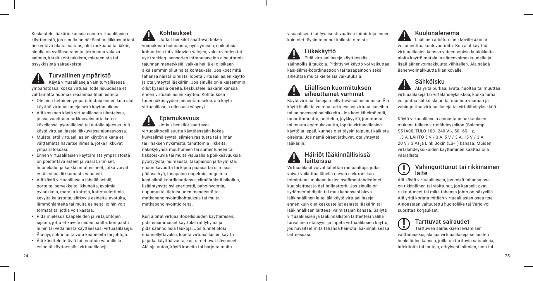 2524Keskustele lääkärin kanssa ennen virtuaalilasien käyttämistä, jos sinulla on näköäsi tai liikkuvuuttasi heikentävä tila tai sairaus, olet raskaana tai iäkäs, sinulla on sydänsairaus tai jokin muu vakava sairaus, kärsit kohtauksista, migreenistä tai psyykkisistä sairauksista.Turvallinen ympäristöKäytä virtuaalilaseja vain turvallisessa ympäristössä, koska virtuaalitodellisuudessa et välttämättä huomaa reaalimaailman esteitä.  yOle aina tietoinen ympäristöstäsi ennen kuin alat käyttää virtuaalilaseja sekä käytön aikana. yÄlä koskaan käytä virtuaalilaseja tilanteissa, joissa vaaditaan tarkkaavaisuutta kuten kävellessä, pyöräillessä tai autolla ajaessa. Älä käytä virtuaalilaseja liikkuvassa ajoneuvossa. yMuista, että virtuaalilasien käytön aikana et välttämättä havaitse ihmisiä, jotka liikkuvat ympäristössäsi.  yEnnen virtuaalilasien käyttämistä ympäristöstä on poistettava esteet ja vaarat, ihmiset, huonekalut ja kaikki muut esineet, jotka voivat estää sinua liikkumasta vapaasti. yÄlä käytä virtuaalilaseja lähellä seiniä, portaita, parvekkeita, ikkunoita, avoimia oviaukkoja, matalia kattoja, kattotuulettimia, kevyitä kalusteita, särkyviä esineitä, avotulta, lämmönlähteitä tai muita esineitä, joihin voit törmätä tai jotka voit kaataa. yPidä mielessä kaapeleiden ja virtajohtojen sijainti, jotta et kävele niiden päältä, kompastu niihin tai vedä niistä käyttäessäsi virtuaalilaseja. Älä nyi, solmi tai taivuta kaapeleita tai johtoja. yÄlä käsittele teräviä tai muutoin vaarallisia esineitä käyttäessäsi virtuaalilaseja.KohtauksetJotkut henkilöt saattavat kokea voimakasta huimausta, pyörtymisen, epileptisiä kohtauksia tai vilkkuvien valojen, valokuvioiden tai eye tracking -sensorien infrapunavalon aiheuttamia tajunnan menetyksiä, vaikka heillä ei olisikaan aikaisemmin ollut näitä kohtauksia. Jos koet mitä tahansa näistä oireista, lopeta virtuaalilasien käyttö ja ota yhteyttä lääkäriin. Jos sinulla on aikaisemmin ollut kyseisiä oireita, keskustele lääkärin kanssa ennen virtuaalilasien käyttöä. Kohtauksen todennäköisyyden pienentämiseksi, älä käytä virtuaalilaseja ollessasi väsynyt.EpämukavuusJotkut henkilöt saattavat virtuaalitodellisuutta käyttäessään kokea kuivasilmäisyyttä, silmien rasitusta tai silmän tai lihaksen nykimistä, tahattomia liikkeitä, näkökykynsä muuttuneen tai sumentuneen tai kaksoiskuvia tai muita visuaalisia poikkeavuuksia, pyörrytystä, huimausta, tasapainon järkkymistä, epämukavuutta tai kipua päässä tai silmissä, päänsärkyä, tasapaino-ongelmia, ongelmia käsi-silmä-koordinaatiossa, ylimääräistä hikoilua, lisääntynyttä syljeneritystä, pahoinvointia, uupumusta, tietoisuuden menetystä tai matkapahoinvointikohtauksia tai muita matkapahoinvointioireita. Kun aloitat virtuaalitodellisuuden käyttämisen, pidä ensimmäiset käyttökerrat lyhyinä ja pidä säännöllisiä taukoja. Jos tunnet olosi epämiellyttäväksi, lopeta virtuaalilasien käyttö ja jatka käyttöä vasta, kun oireet ovat hävinneet. Älä aja autoa, käytä koneita tai harjoita muita visuaalisesti tai fyysisesti vaativia toimintoja ennen kuin olet täysin toipunut kaikista oireista.LiikakäyttöPidä virtuaalilaseja käyttäessäsi säännöllisiä taukoja. Pitkittynyt käyttö voi vaikuttaa käsi-silmä-koordinaatioon tai tasapainoon sekä aiheuttaa muita kielteisiä vaikutuksia.Liiallisen kuormituksen aiheuttamat vammatKäytä virtuaalilaseja miellyttävässä asennossa. Älä käytä liiallista voimaa tarttuessasi virtuaalilaseihin tai painaessasi painikkeita. Jos koet kihelmöintiä, tunnottomuutta, polttelua, jäykkyyttä, jomotusta tai muuta epämukavuutta, lopeta virtuaalilasien käyttö ja lepää, kunnes olet täysin toipunut kaikista oireista. Jos nämä oireet jatkuvat, ota yhteyttä lääkäriin.Häiriöt lääkinnällisissä laitteissaVirtuaalilasit voivat lähettää radioaaltoja, jotka voivat vaikuttaa lähellä olevan elektroniikan toimintaan, mukaan lukien sydämentahdistimet, kuulolaitteet ja defibrillaattorit. Jos sinulla on sydämentahdistin tai muu kehossasi oleva lääkinnällinen laite, älä käytä virtuaalilaseja ennen kuin olet keskustellut asiasta lääkärin tai lääkinnällisen laitteesi valmistajan kanssa. Säilytä virtuaalilasien ja lääkinnällisten laitteittesi välillä turvallinen etäisyys, ja lopeta virtuaalilasien käyttö, jos havaitset mitä tahansa häiriötä lääkinnällisessä laitteessasi.KuulonalenemaLiiallinen altistuminen koville äänille voi aiheuttaa kuulovaurioita. Kun alat käyttää virtuaalilasien kanssa yhteensopivia kuulokkeita, aloita käyttö matalalla äänenvoimakkuudella ja lisää äänenvoimakkuutta vähitellen. Älä säädä äänenvoimakkuutta liian kovalle.SähköiskuÄlä yritä purkaa, avata, huoltaa tai muuttaa virtuaalilaseja tai virtalähdeyksikköä, koska tämä voi johtaa sähköiskuun tai muuhun vaaraan ja vahingoittaa virtuaalilaseja tai virtalähdeyksikköä.Käytä virtuaalilaseja ainoastaan pakkauksen mukana tulleen virtalähdeyksikön (Salcomp S51A00, TULO 100–240V~, 50–60Hz, 1,3A, LÄHTÖ 5V/3A, 5V/3A, 15V/3A, 20V/3A) ja Link Boxin (LB-1) kanssa. Muiden virtalähdeyksiköiden käyttäminen saattaa olla vaarallista.Vahingoittunut tai rikkinäinen laiteÄlä käytä virtuaalilaseja, jos mikä tahansa osa on rikkinäinen tai vioittunut, jos kaapelit ovat rikkoutuneet tai mikä tahansa johto on näkyvillä. Älä yritä korjata mitään virtuaalilasien osaa itse. Ainoastaan valtuutettu huoltoliike tai Varjo voi suorittaa korjaukset.Tarttuvat sairaudetTarttuvien sairauksien leviämisen välttämiseksi, älä jaa virtuaalilaseja sellaisten henkilöiden kanssa, joilla on tarttuvia sairauksia, infektioita tai tauteja, erityisesti silmien, ihon tai 