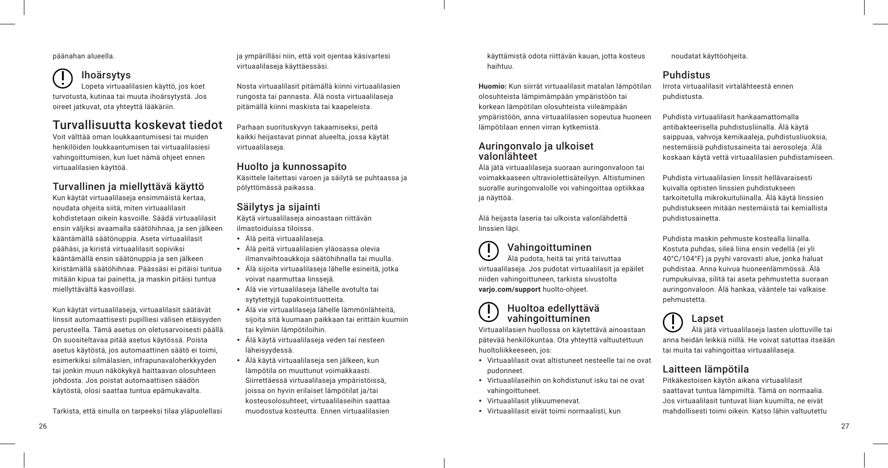 2726päänahan alueella.IhoärsytysLopeta virtuaalilasien käyttö, jos koet turvotusta, kutinaa tai muuta ihoärsytystä. Jos oireet jatkuvat, ota yhteyttä lääkäriin.Turvallisuutta koskevat tiedotVoit välttää oman loukkaantumisesi tai muiden henkilöiden loukkaantumisen tai virtuaalilasiesi vahingoittumisen, kun luet nämä ohjeet ennen virtuaalilasien käyttöä.Turvallinen ja miellyttävä käyttöKun käytät virtuaalilaseja ensimmäistä kertaa, noudata ohjeita siitä, miten virtuaalilasit kohdistetaan oikein kasvoille. Säädä virtuaalilasit ensin väljiksi avaamalla säätöhihnaa, ja sen jälkeen kääntämällä säätönuppia. Aseta virtuaalilasit päähäsi, ja kiristä virtuaalilasit sopiviksi kääntämällä ensin säätönuppia ja sen jälkeen kiristämällä säätöhihnaa. Päässäsi ei pitäisi tuntua mitään kipua tai painetta, ja maskin pitäisi tuntua miellyttävältä kasvoillasi.Kun käytät virtuaalilaseja, virtuaalilasit säätävät linssit automaattisesti pupilliesi välisen etäisyyden perusteella. Tämä asetus on oletusarvoisesti päällä. On suositeltavaa pitää asetus käytössä. Poista asetus käytöstä, jos automaattinen säätö ei toimi, esimerkiksi silmälasien, infrapunavaloherkkyyden tai jonkin muun näkökykyä haittaavan olosuhteen johdosta. Jos poistat automaattisen säädön käytöstä, olosi saattaa tuntua epämukavalta.Tarkista, että sinulla on tarpeeksi tilaa yläpuolellasi ja ympärilläsi niin, että voit ojentaa käsivartesi virtuaalilaseja käyttäessäsi.Nosta virtuaalilasit pitämällä kiinni virtuaalilasien rungosta tai pannasta. Älä nosta virtuaalilaseja pitämällä kiinni maskista tai kaapeleista.Parhaan suorituskyvyn takaamiseksi, peitä kaikki heijastavat pinnat alueelta, jossa käytät virtuaalilaseja.Huolto ja kunnossapitoKäsittele laitettasi varoen ja säilytä se puhtaassa ja pölyttömässä paikassa.Säilytys ja sijaintiKäytä virtuaalilaseja ainoastaan riittävän ilmastoiduissa tiloissa. yÄlä peitä virtuaalilaseja. yÄlä peitä virtuaalilasien yläosassa olevia ilmanvaihtoaukkoja säätöhihnalla tai muulla. yÄlä sijoita virtuaalilaseja lähelle esineitä, jotka voivat naarmuttaa linssejä. yÄlä vie virtuaalilaseja lähelle avotulta tai sytytettyjä tupakointituotteita. yÄlä vie virtuaalilaseja lähelle lämmönlähteitä, sijoita sitä kuumaan paikkaan tai erittäin kuumiin tai kylmiin lämpötiloihin. yÄlä käytä virtuaalilaseja veden tai nesteen läheisyydessä. yÄlä käytä virtuaalilaseja sen jälkeen, kun lämpötila on muuttunut voimakkaasti. Siirrettäessä virtuaalilaseja ympäristöissä, joissa on hyvin erilaiset lämpötilat ja/tai kosteusolosuhteet, virtuaalilaseihin saattaa muodostua kosteutta. Ennen virtuaalilasien käyttämistä odota riittävän kauan, jotta kosteus haihtuu.Huomio: Kun siirrät virtuaalilasit matalan lämpötilan olosuhteista lämpimämpään ympäristöön tai korkean lämpötilan olosuhteista viileämpään ympäristöön, anna virtuaalilasien sopeutua huoneen lämpötilaan ennen virran kytkemistä.Auringonvalo ja ulkoiset valonlähteetÄlä jätä virtuaalilaseja suoraan auringonvaloon tai voimakkaaseen ultraviolettisäteilyyn. Altistuminen suoralle auringonvalolle voi vahingoittaa optiikkaa ja näyttöä.Älä heijasta laseria tai ulkoista valonlähdettä linssien läpi.VahingoittuminenÄlä pudota, heitä tai yritä taivuttaa virtuaalilaseja. Jos pudotat virtuaalilasit ja epäilet niiden vahingoittuneen, tarkista sivustolta  varjo.com/support huolto-ohjeet.Huoltoa edellyttävä vahingoittuminenVirtuaalilasien huollossa on käytettävä ainoastaan pätevää henkilökuntaa. Ota yhteyttä valtuutettuun huoltoliikkeeseen, jos: yVirtuaalilasit ovat altistuneet nesteelle tai ne ovat pudonneet. yVirtuaalilaseihin on kohdistunut isku tai ne ovat vahingoittuneet. yVirtuaalilasit ylikuumenevat. yVirtuaalilasit eivät toimi normaalisti, kun noudatat käyttöohjeita.PuhdistusIrrota virtuaalilasit virtalähteestä ennen puhdistusta.Puhdista virtuaalilasit hankaamattomalla antibakteerisella puhdistusliinalla. Älä käytä saippuaa, vahvoja kemikaaleja, puhdistusliuoksia, nestemäisiä puhdistusaineita tai aerosoleja. Älä koskaan käytä vettä virtuaalilasien puhdistamiseen.Puhdista virtuaalilasien linssit hellävaraisesti kuivalla optisten linssien puhdistukseen tarkoitetulla mikrokuituliinalla. Älä käytä linssien puhdistukseen mitään nestemäistä tai kemiallista puhdistusainetta.Puhdista maskin pehmuste kostealla liinalla. Kostuta puhdas, sileä liina ensin vedellä (ei yli 40°C/104°F) ja pyyhi varovasti alue, jonka haluat puhdistaa. Anna kuivua huoneenlämmössä. Älä rumpukuivaa, silitä tai aseta pehmustetta suoraan auringonvaloon. Älä hankaa, vääntele tai valkaise pehmustetta. LapsetÄlä jätä virtuaalilaseja lasten ulottuville tai anna heidän leikkiä niillä. He voivat satuttaa itseään tai muita tai vahingoittaa virtuaalilaseja.Laitteen lämpötilaPitkäkestoisen käytön aikana virtuaalilasit saattavat tuntua lämpimiltä. Tämä on normaalia. Jos virtuaalilasit tuntuvat liian kuumilta, ne eivät mahdollisesti toimi oikein. Katso lähin valtuutettu 