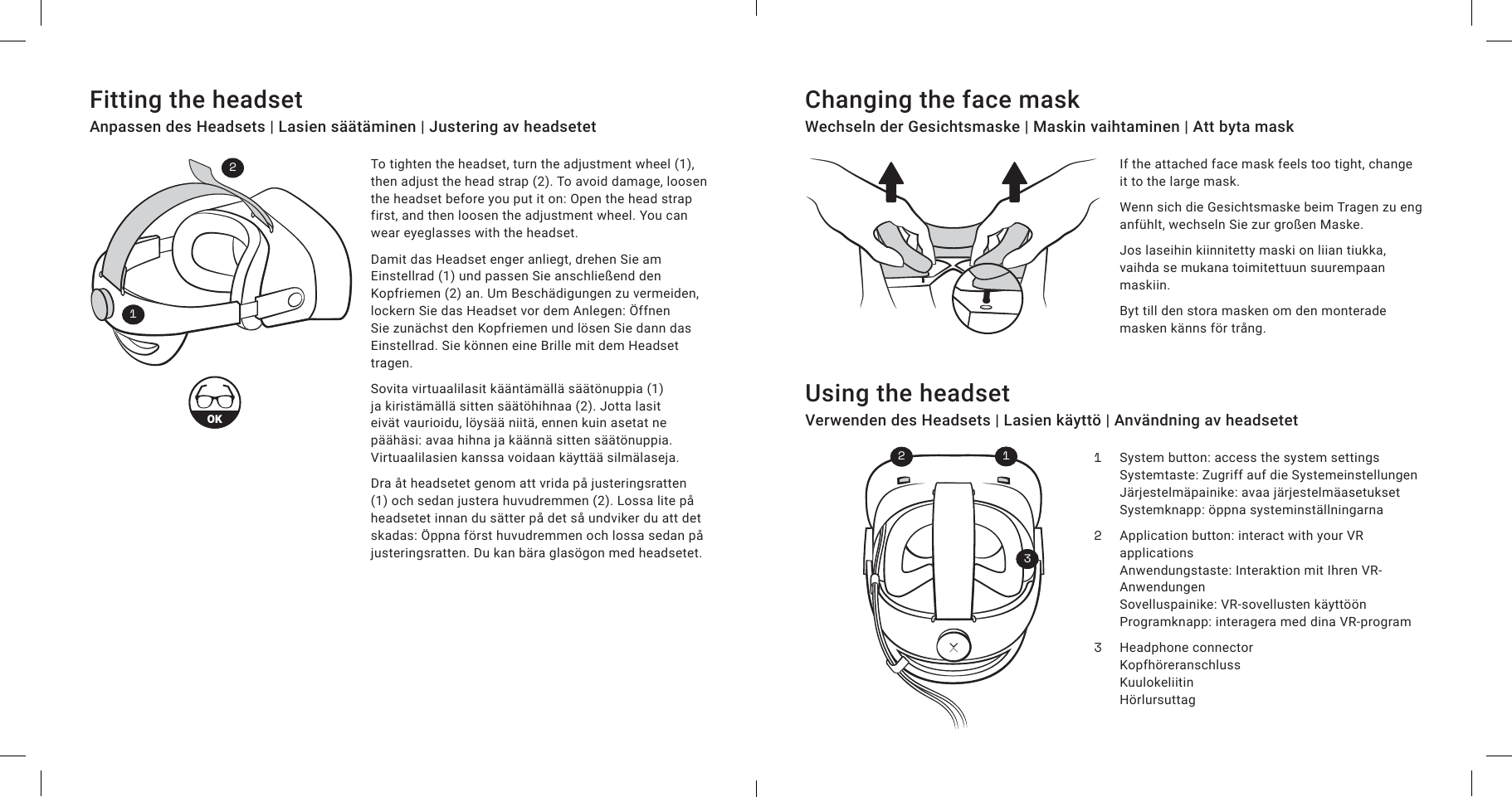 To tighten the headset, turn the adjustment wheel (1), then adjust the head strap (2). To avoid damage, loosen the headset before you put it on: Open the head strap first, and then loosen the adjustment wheel. You can wear eyeglasses with the headset.Damit das Headset enger anliegt, drehen Sie am Einstellrad (1) und passen Sie anschließend den Kopfriemen (2) an. Um Beschädigungen zu vermeiden, lockern Sie das Headset vor dem Anlegen: Öffnen Sie zunächst den Kopfriemen und lösen Sie dann das Einstellrad. Sie können eine Brille mit dem Headset tragen.Sovita virtuaalilasit kääntämällä säätönuppia (1) ja kiristämällä sitten säätöhihnaa (2). Jotta lasit eivät vaurioidu, löysää niitä, ennen kuin asetat ne päähäsi: avaa hihna ja käännä sitten säätönuppia. Virtuaalilasien kanssa voidaan käyttää silmälaseja.Dra åt headsetet genom att vrida på justeringsratten (1) och sedan justera huvudremmen (2). Lossa lite på headsetet innan du sätter på det så undviker du att det skadas: Öppna först huvudremmen och lossa sedan på justeringsratten. Du kan bära glasögon med headsetet.If the attached face mask feels too tight, change it to the large mask.Wenn sich die Gesichtsmaske beim Tragen zu eng anfühlt, wechseln Sie zur großen Maske.Jos laseihin kiinnitetty maski on liian tiukka, vaihda se mukana toimitettuun suurempaan maskiin.Byt till den stora masken om den monterade masken känns för trång.Fitting the headsetAnpassen des Headsets | Lasien säätäminen | Justering av headsetetChanging the face maskWechseln der Gesichtsmaske | Maskin vaihtaminen | Att byta maskUsing the headsetVerwenden des Headsets | Lasien käyttö | Användning av headsetet123Headphone connectorKopfhöreranschlussKuulokeliitinHörlursuttagApplication button: interact with your VR applicationsAnwendungstaste: Interaktion mit Ihren VR-AnwendungenSovelluspainike: VR-sovellusten käyttöönProgramknapp: interagera med dina VR-programSystem button: access the system settingsSystemtaste: Zugriff auf die SystemeinstellungenJärjestelmäpainike: avaa järjestelmäasetuksetSystemknapp: öppna systeminställningarna12321