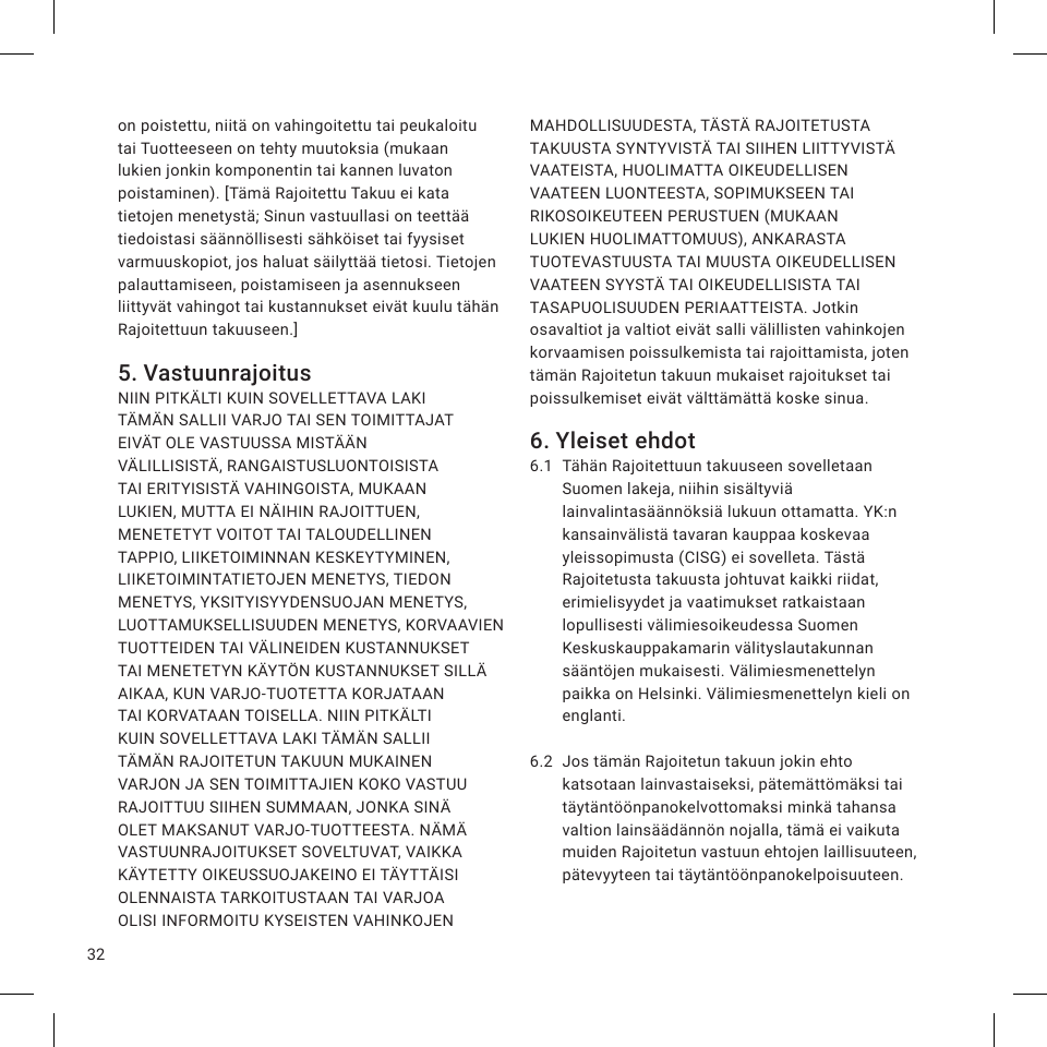 32on poistettu, niitä on vahingoitettu tai peukaloitu tai Tuotteeseen on tehty muutoksia (mukaan lukien jonkin komponentin tai kannen luvaton poistaminen). [Tämä Rajoitettu Takuu ei kata tietojen menetystä; Sinun vastuullasi on teettää tiedoistasi säännöllisesti sähköiset tai fyysiset varmuuskopiot, jos haluat säilyttää tietosi. Tietojen palauttamiseen, poistamiseen ja asennukseen liittyvät vahingot tai kustannukset eivät kuulu tähän Rajoitettuun takuuseen.]5. VastuunrajoitusNIIN PITKÄLTI KUIN SOVELLETTAVA LAKI TÄMÄN SALLII VARJO TAI SEN TOIMITTAJAT EIVÄT OLE VASTUUSSA MISTÄÄN VÄLILLISISTÄ, RANGAISTUSLUONTOISISTA TAI ERITYISISTÄ VAHINGOISTA, MUKAAN LUKIEN, MUTTA EI NÄIHIN RAJOITTUEN, MENETETYT VOITOT TAI TALOUDELLINEN TAPPIO, LIIKETOIMINNAN KESKEYTYMINEN, LIIKETOIMINTATIETOJEN MENETYS, TIEDON MENETYS, YKSITYISYYDENSUOJAN MENETYS, LUOTTAMUKSELLISUUDEN MENETYS, KORVAAVIEN TUOTTEIDEN TAI VÄLINEIDEN KUSTANNUKSET TAI MENETETYN KÄYTÖN KUSTANNUKSET SILLÄ AIKAA, KUN VARJO-TUOTETTA KORJATAAN TAI KORVATAAN TOISELLA. NIIN PITKÄLTI KUIN SOVELLETTAVA LAKI TÄMÄN SALLII TÄMÄN RAJOITETUN TAKUUN MUKAINEN VARJON JA SEN TOIMITTAJIEN KOKO VASTUU RAJOITTUU SIIHEN SUMMAAN, JONKA SINÄ OLET MAKSANUT VARJO-TUOTTEESTA. NÄMÄ VASTUUNRAJOITUKSET SOVELTUVAT, VAIKKA KÄYTETTY OIKEUSSUOJAKEINO EI TÄYTTÄISI OLENNAISTA TARKOITUSTAAN TAI VARJOA OLISI INFORMOITU KYSEISTEN VAHINKOJEN MAHDOLLISUUDESTA, TÄSTÄ RAJOITETUSTA TAKUUSTA SYNTYVISTÄ TAI SIIHEN LIITTYVISTÄ VAATEISTA, HUOLIMATTA OIKEUDELLISEN VAATEEN LUONTEESTA, SOPIMUKSEEN TAI RIKOSOIKEUTEEN PERUSTUEN (MUKAAN LUKIEN HUOLIMATTOMUUS), ANKARASTA TUOTEVASTUUSTA TAI MUUSTA OIKEUDELLISEN VAATEEN SYYSTÄ TAI OIKEUDELLISISTA TAI TASAPUOLISUUDEN PERIAATTEISTA. Jotkin osavaltiot ja valtiot eivät salli välillisten vahinkojen korvaamisen poissulkemista tai rajoittamista, joten tämän Rajoitetun takuun mukaiset rajoitukset tai poissulkemiset eivät välttämättä koske sinua.6. Yleiset ehdot6.1  Tähän Rajoitettuun takuuseen sovelletaan Suomen lakeja, niihin sisältyviä lainvalintasäännöksiä lukuun ottamatta. YK:n kansainvälistä tavaran kauppaa koskevaa yleissopimusta (CISG) ei sovelleta. Tästä Rajoitetusta takuusta johtuvat kaikki riidat, erimielisyydet ja vaatimukset ratkaistaan lopullisesti välimiesoikeudessa Suomen Keskuskauppakamarin välityslautakunnan sääntöjen mukaisesti. Välimiesmenettelyn paikka on Helsinki. Välimiesmenettelyn kieli on englanti.6.2  Jos tämän Rajoitetun takuun jokin ehto katsotaan lainvastaiseksi, pätemättömäksi tai täytäntöönpanokelvottomaksi minkä tahansa valtion lainsäädännön nojalla, tämä ei vaikuta muiden Rajoitetun vastuun ehtojen laillisuuteen, pätevyyteen tai täytäntöönpanokelpoisuuteen.