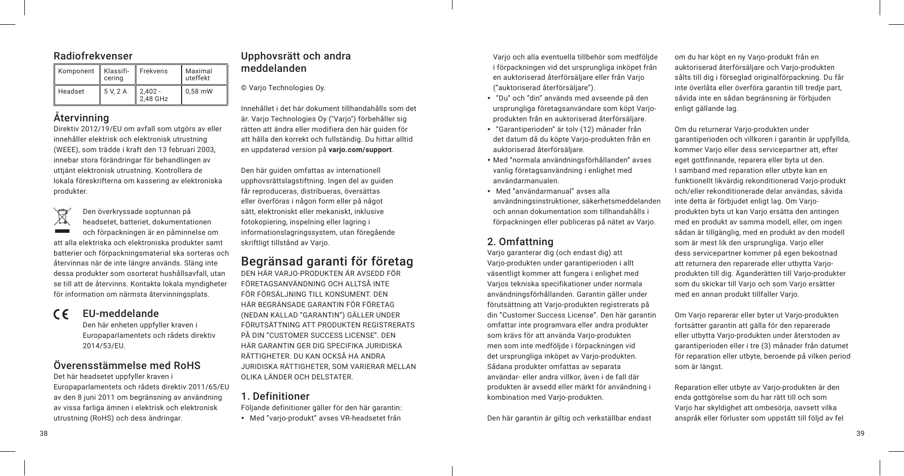 3938RadiofrekvenserKomponent Klassifi-cering Frekvens Maximal uteffektHeadset 5V, 2A 2,402 -  2,48 GHz 0,58 mWÅtervinningDirektiv 2012/19/EU om avfall som utgörs av eller innehåller elektrisk och elektronisk utrustning (WEEE), som trädde i kraft den 13 februari 2003, innebar stora förändringar för behandlingen av uttjänt elektronisk utrustning. Kontrollera de lokala föreskrifterna om kassering av elektroniska produkter.Den överkryssade soptunnan på headsetet, batteriet, dokumentationen och förpackningen är en påminnelse om att alla elektriska och elektroniska produkter samt batterier och förpackningsmaterial ska sorteras och återvinnas när de inte längre används. Släng inte dessa produkter som osorterat hushållsavfall, utan se till att de återvinns. Kontakta lokala myndigheter för information om närmsta återvinningsplats.EU-meddelandeDen här enheten uppfyller kraven i Europaparlamentets och rådets direktiv 2014/53/EU.Överensstämmelse med RoHSDet här headsetet uppfyller kraven i Europaparlamentets och rådets direktiv 2011/65/EU av den 8 juni 2011 om begränsning av användning av vissa farliga ämnen i elektrisk och elektronisk utrustning (RoHS) och dess ändringar.Upphovsrätt och andra meddelanden© Varjo Technologies Oy.Innehållet i det här dokument tillhandahålls som det är. Varjo Technologies Oy (&quot;Varjo&quot;) förbehåller sig rätten att ändra eller modifiera den här guiden för att hålla den korrekt och fullständig. Du hittar alltid en uppdaterad version på varjo.com/support.Den här guiden omfattas av internationell upphovsrättslagstiftning. Ingen del av guiden får reproduceras, distribueras, översättas eller överföras i någon form eller på något sätt, elektroniskt eller mekaniskt, inklusive fotokopiering, inspelning eller lagring i informationslagringssystem, utan föregående skriftligt tillstånd av Varjo.Begränsad garanti för företag DEN HÄR VARJO-PRODUKTEN ÄR AVSEDD FÖR FÖRETAGSANVÄNDNING OCH ALLTSÅ INTE FÖR FÖRSÄLJNING TILL KONSUMENT. DEN HÄR BEGRÄNSADE GARANTIN FÖR FÖRETAG (NEDAN KALLAD ”GARANTIN”) GÄLLER UNDER FÖRUTSÄTTNING ATT PRODUKTEN REGISTRERATS PÅ DIN ”CUSTOMER SUCCESS LICENSE”. DEN HÄR GARANTIN GER DIG SPECIFIKA JURIDISKA RÄTTIGHETER. DU KAN OCKSÅ HA ANDRA JURIDISKA RÄTTIGHETER, SOM VARIERAR MELLAN OLIKA LÄNDER OCH DELSTATER. 1. DefinitionerFöljande definitioner gäller för den här garantin: y Med ”varjo-produkt” avses VR-headsetet från Varjo och alla eventuella tillbehör som medföljde i förpackningen vid det ursprungliga inköpet från en auktoriserad återförsäljare eller från Varjo (”auktoriserad återförsäljare”). y ”Du” och ”din” används med avseende på den ursprungliga företagsanvändare som köpt Varjo-produkten från en auktoriserad återförsäljare. y ”Garantiperioden” är tolv (12) månader från det datum då du köpte Varjo-produkten från en auktoriserad återförsäljare. yMed ”normala användningsförhållanden” avses vanlig företagsanvändning i enlighet med användarmanualen. y Med ”användarmanual” avses alla användningsinstruktioner, säkerhetsmeddelanden och annan dokumentation som tillhandahålls i förpackningen eller publiceras på nätet av Varjo.2. OmfattningVarjo garanterar dig (och endast dig) att Varjo-produkten under garantiperioden i allt väsentligt kommer att fungera i enlighet med Varjos tekniska specifikationer under normala användningsförhållanden. Garantin gäller under förutsättning att Varjo-produkten registrerats på din ”Customer Success License”. Den här garantin omfattar inte programvara eller andra produkter som krävs för att använda Varjo-produkten men som inte medföljde i förpackningen vid det ursprungliga inköpet av Varjo-produkten. Sådana produkter omfattas av separata användar-ellerandravillkor, även i de fall där produkten är avsedd eller märkt för användning i kombination med Varjo-produkten.Den här garantin är giltig och verkställbar endast om du har köpt en ny Varjo-produkt från en auktoriserad återförsäljare och Varjo-produkten sålts till dig i förseglad originalförpackning. Du får inte överlåta eller överföra garantin till tredje part, såvida inte en sådan begränsning är förbjuden enligt gällande lag.Om du returnerar Varjo-produkten under garantiperioden och villkoren i garantin är uppfyllda, kommer Varjo eller dess servicepartner att, efter eget gottfinnande, reparera eller byta ut den. I samband med reparation eller utbyte kan en funktionellt likvärdig rekonditionerad Varjo-produkt och/eller rekonditionerade delar användas, såvida inte detta är förbjudet enligt lag. Om Varjo-produkten byts ut kan Varjo ersätta den antingen med en produkt av samma modell, eller, om ingen sådan är tillgänglig, med en produkt av den modell som är mest lik den ursprungliga. Varjo eller dess servicepartner kommer på egen bekostnad att returnera den reparerade eller utbytta Varjo-produkten till dig. Äganderätten till Varjo-produkter som du skickar till Varjo och som Varjo ersätter med en annan produkt tillfaller Varjo.Om Varjo reparerar eller byter ut Varjo-produkten fortsätter garantin att gälla för den reparerade eller utbytta Varjo-produkten under återstoden av garantiperioden eller i tre (3) månader från datumet för reparation eller utbyte, beroende på vilken period som är längst.Reparation eller utbyte av Varjo-produkten är den enda gottgörelse som du har rätt till och som Varjo har skyldighet att ombesörja, oavsett vilka anspråk eller förluster som uppstått till följd av fel 