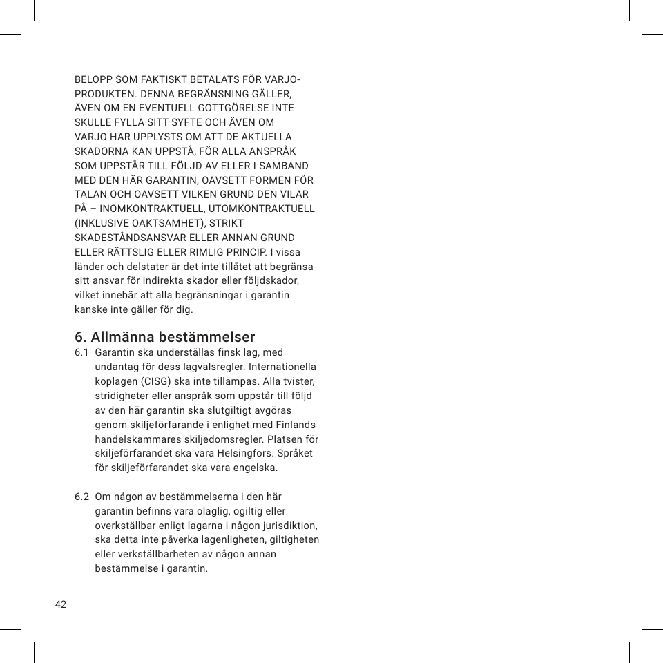 42BELOPP SOM FAKTISKT BETALATS FÖR VARJO-PRODUKTEN. DENNA BEGRÄNSNING GÄLLER, ÄVEN OM EN EVENTUELL GOTTGÖRELSE INTE SKULLE FYLLA SITT SYFTE OCH ÄVEN OM VARJO HAR UPPLYSTS OM ATT DE AKTUELLA SKADORNA KAN UPPSTÅ, FÖR ALLA ANSPRÅK SOM UPPSTÅR TILL FÖLJD AV ELLER I SAMBAND MED DEN HÄR GARANTIN, OAVSETT FORMEN FÖR TALAN OCH OAVSETT VILKEN GRUND DEN VILAR PÅ – INOMKONTRAKTUELL, UTOMKONTRAKTUELL (INKLUSIVE OAKTSAMHET), STRIKT SKADESTÅNDSANSVAR ELLER ANNAN GRUND ELLER RÄTTSLIG ELLER RIMLIG PRINCIP. I vissa länder och delstater är det inte tillåtet att begränsa sitt ansvar för indirekta skador eller följdskador, vilket innebär att alla begränsningar i garantin kanske inte gäller för dig.6. Allmänna bestämmelser6.1  Garantin ska underställas finsk lag, med undantag för dess lagvalsregler. Internationella köplagen (CISG) ska inte tillämpas. Alla tvister, stridigheter eller anspråk som uppstår till följd av den här garantin ska slutgiltigt avgöras genom skiljeförfarande i enlighet med Finlands handelskammares skiljedomsregler. Platsen för skiljeförfarandet ska vara Helsingfors. Språket för skiljeförfarandet ska vara engelska.6.2  Om någon av bestämmelserna i den här garantin befinns vara olaglig, ogiltig eller overkställbar enligt lagarna i någon jurisdiktion, ska detta inte påverka lagenligheten, giltigheten eller verkställbarheten av någon annan bestämmelse i garantin.