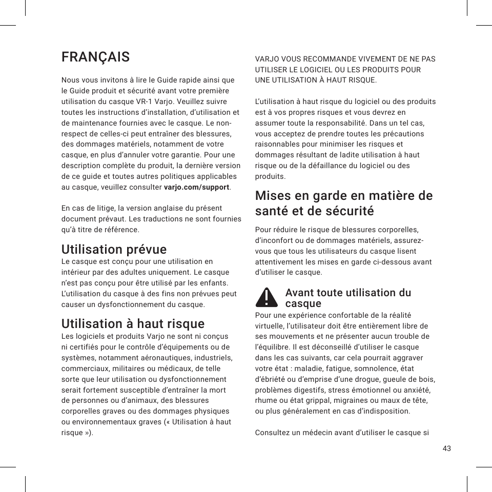 43FRANÇAISNous vous invitons à lire le Guide rapide ainsi que le Guide produit et sécurité avant votre première utilisation du casque VR-1 Varjo. Veuillez suivre toutes les instructions d’installation, d’utilisation et de maintenance fournies avec le casque. Le non-respect de celles-ci peut entraîner des blessures, des dommages matériels, notamment de votre casque, en plus d’annuler votre garantie. Pour une description complète du produit, la dernière version de ce guide et toutes autres politiques applicables au casque, veuillez consulter varjo.com/support.En cas de litige, la version anglaise du présent document prévaut. Les traductions ne sont fournies qu’à titre de référence.Utilisation prévueLe casque est conçu pour une utilisation en intérieur par des adultes uniquement. Le casque n’est pas conçu pour être utilisé par les enfants. L’utilisation du casque à des fins non prévues peut causer un dysfonctionnement du casque.Utilisation à haut risque Les logiciels et produits Varjo ne sont ni conçus ni certifiés pour le contrôle d’équipements ou de systèmes, notamment aéronautiques, industriels, commerciaux, militaires ou médicaux, de telle sorte que leur utilisation ou dysfonctionnement serait fortement susceptible d’entraîner la mort de personnes ou d’animaux, des blessures corporelles graves ou des dommages physiques ou environnementaux graves («Utilisation à haut risque»). VARJO VOUS RECOMMANDE VIVEMENT DE NE PAS UTILISER LE LOGICIEL OU LES PRODUITS POUR UNE UTILISATION À HAUT RISQUE.  L’utilisation à haut risque du logiciel ou des produits est à vos propres risques et vous devrez en assumer toute la responsabilité. Dans un tel cas, vous acceptez de prendre toutes les précautions raisonnables pour minimiser les risques et dommages résultant de ladite utilisation à haut risque ou de la défaillance du logiciel ou des produits. Mises en garde en matière de santé et de sécuritéPour réduire le risque de blessures corporelles, d’inconfort ou de dommages matériels, assurez-vous que tous les utilisateurs du casque lisent attentivement les mises en garde ci-dessous avant d’utiliser le casque.Avant toute utilisation du casquePour une expérience confortable de la réalité virtuelle, l’utilisateur doit être entièrement libre de ses mouvements et ne présenter aucun trouble de l’équilibre. Il est déconseillé d’utiliser le casque dans les cas suivants, car cela pourrait aggraver votre état: maladie, fatigue, somnolence, état d’ébriété ou d’emprise d’une drogue, gueule de bois, problèmes digestifs, stress émotionnel ou anxiété, rhume ou état grippal, migraines ou maux de tête, ou plus généralement en cas d’indisposition.Consultez un médecin avant d’utiliser le casque si 